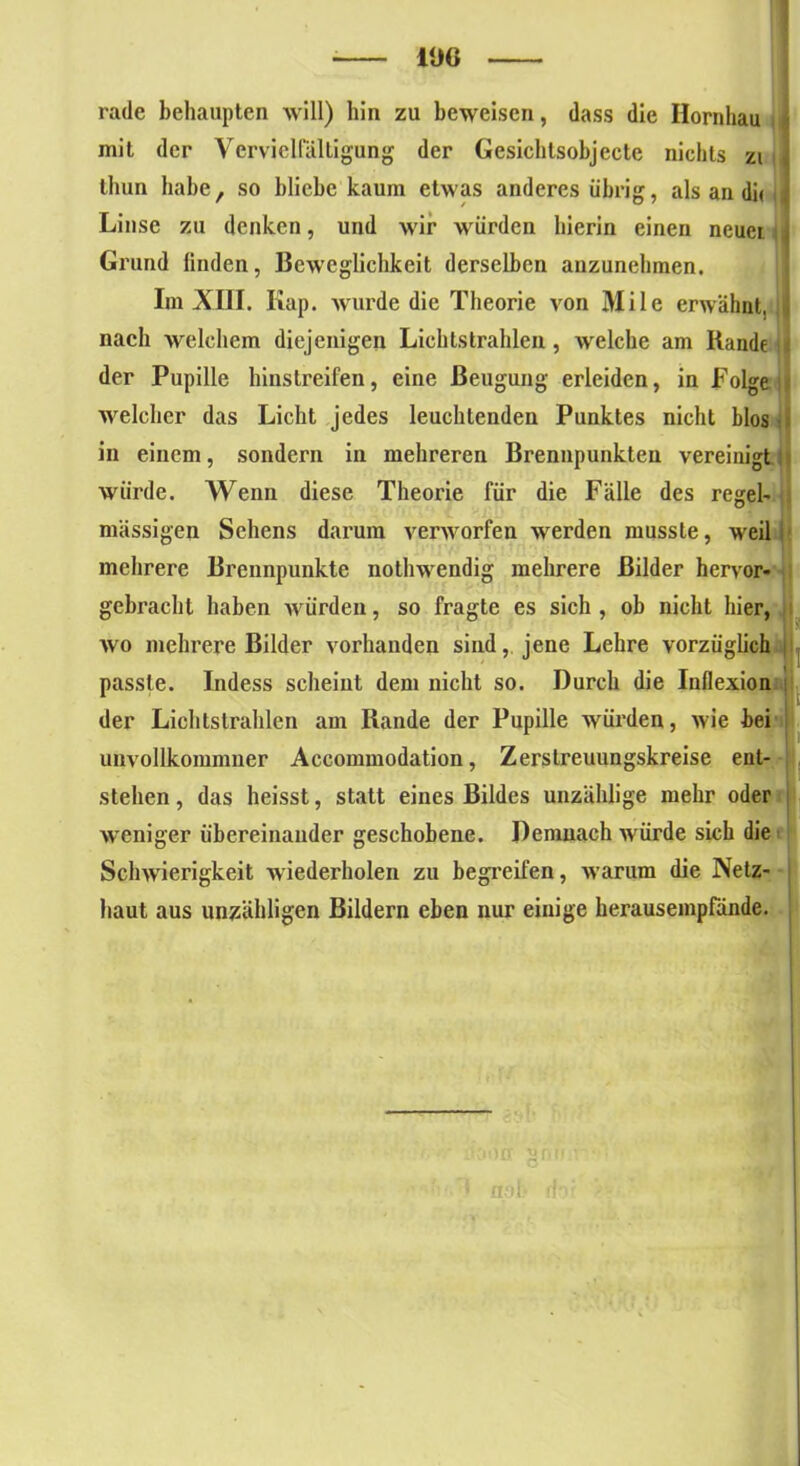 rade behaupten will) hin zu beweisen, dass die Ilornhau mit der Vervielfältigung der Gesichtsobjecte nichts zi thun habe, so bliche kaum etwas anderes übrig, als an di« Linse zu denken, und wir würden hierin einen neuer j Grund linden, Beweglichkeit derselben anzunehmen. Im XIII. Kap. wurde die Theorie von Mile erwähnt, || nach welchem diejenigen Lichtstrahlen , welche am Rande der Pupille hinstreifen, eine Beugung erleiden, in Folge welcher das Licht jedes leuchtenden Punktes nicht blos • in einem, sondern in mehreren Brennpunkten vereinigt würde. Wenn diese Theorie für die Fälle des regel- mässigen Sehens darum verworfen werden musste, weil mehrere Brennpunkte nothwendig mehrere Bilder hervor- gebracht haben würden, so fragte es sich , ob nicht hier, ll wo mehrere Bilder vorhanden sind, jene Lehre vorzüglich passte. Indess scheint dem nicht so. Durch die Iuflexion der Lichtstrahlen am Rande der Pupille würden, wie bei unvollkommner Accommodation, Zerslreuungskreise ent- stehen , das heisst, statt eines Bildes unzählige mehr oder weniger übereinander geschobene. Demnach würde sich die Schwierigkeit wiederholen zu begreifen, warum die Netz- haut aus unzähligen Bildern eben nur einige herausempfände. orx §n.