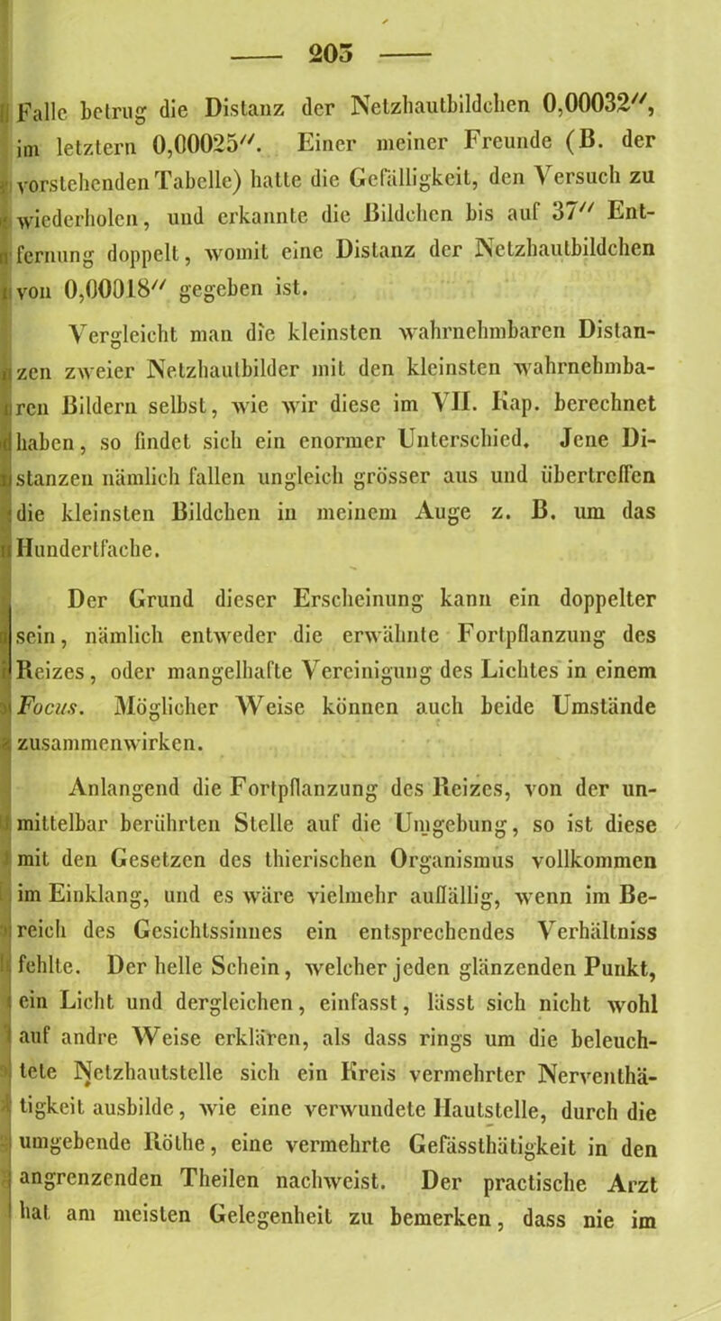 205 [j fallc betrug die Distanz der Netzhautbildchen 0,00032, im letztem 0,00025. Einer meiner Freunde (B. der v vorstehenden Tabelle) hatte die Gefälligkeit, den Versuch zu i'wiederholen, und erkannte die Bildchen bis aul 3/ Ent- n fernung doppelt, womit eine Distanz der Netzhautbildchen n von 0,00018 gegeben ist. Vergleicht man die kleinsten wahrnehmbaren Distan- zen zweier Netzhaulbilder mit den kleinsten wahrnehmba- ren Bildern selbst, wie wir diese im VII. Kap. berechnet haben, so findet sich ein enormer Unterschied, Jene Di- stanzen nämlich fallen ungleich grösser aus und übertrclTen die kleinsten Bildchen in meinem Auge z. B. um das Hundertfache. Der Grund dieser Erscheinung kann ein doppelter ■ sein, nämlich entweder die erwähnte Fortpflanzung des i'Reizes, oder mangelhafte Vereinigung des Lichtes in einem x Focus. Möglicher Weise können auch beide Umstände * Zusammenwirken. Anlangend die Fortpflanzung des Reizes, von der un- IJ:mittelbar berührten Stelle auf die Umgebung, so ist diese mit den Gesetzen des thierischen Organismus vollkommen im Einklang, und es wäre vielmehr auffällig, wenn im Be- >i reicli des Gesichtssinnes ein entsprechendes Verhältnis ■ fehlte. Der helle Schein, welcher jeden glänzenden Punkt, i ein Licht und dergleichen, einfasst, lässt sich nicht wohl t auf andre Weise erklären, als dass rings um die beleuch- ‘| tele Netzhautstelle sich ein Kreis vermehrter Nerventhä- i tigkeit ausbildc, wie eine verwundete llautslelle, durch die umgebende Röthe, eine vermehrte Gefässthätigkeit in den i angrenzenden Theilen nachweist. Der practische Arzt hat am meisten Gelegenheit zu bemerken, dass nie im