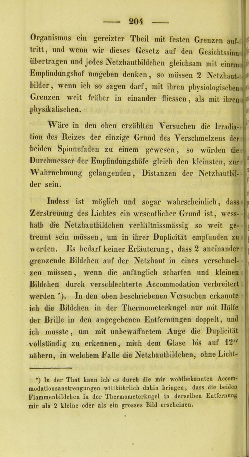 Organismus ein gereizter Tlicil mit festen Grenzen auf- tritt, und wenn wir dieses Gesetz auf den Gesichtssinn übertragen und jedes Netzhautbildchen gleichsam mit einem Empfindungshof umgeben denken, so müssen 2 Netzhaut- bilder, wenn ich so sagen darf, mit ihren physiologischen Grenzen weit früher in einander fliessen, als mit ihren physikalischen. Wäre in den oben erzählten Versuchen die Irradia- ‘ tion des Reizes der einzige Grund des Verschmelzens der beiden Spinnefaden zu einem gewesen, so würden die Durchmesser der Empfindungshöfe gleich den kleinsten, zur Wahrnehmung gelangenden, Distanzen der Netzhautbil- der sein. Indess ist möglich und sogar wahrscheinlich, dass Zerstreuung des Lichtes ein wesentlicher Grund ist, wess- halb die Netzhautbildchen verhältnissmässig so weit ge- trennt sein müssen, um in ihrer Duplicität empfunden zu werden. Es bedarf keiner Erläuterung, dass 2 aneinander grenzende Bildchen auf der Netzhaut in eines verschmel- zen müssen, wenn die anfänglich scharfen und kleinen Bildchen durch verschlechterte Accommodation verbreitert werden *). In den oben beschriebenen Versuchen erkannte ich die Bildchen in der Thermometerkugel nur mit Hülfe der Brille in den angegebenen Entfernungen doppelt, und ich musste, um mit unbewaffnetem Auge die Duplicität vollständig zu erkennen, mich dem Glase bis auf 12 nähern, in welchem Falle die Netzhautbildchen, ohneLicht- *) In der Tliat kann ich es durch die mir wohlbekannten Accom- modationsanstrengungen willkührlich dahin bringen, dass die beiden Flammcnbildchen in der Therinonietcrkugcl in derselben Entfernnng mir als 2 kleine oder als ein grosses Bild erscheinen.