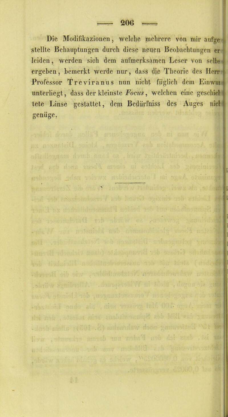 Die Modifikazioncn, welche mehrere von mir aufge stellte Behauptungen durch diese neuen Beobachtungen er leiden, werden sich dem aufmerksamen Leser von selb« ergeben, bemerkt werde nur, dass die Theorie des Herr Professor Treviranus nun nicht füglich dem Einwui unterliegt, dass der kleinste Focus, welchen eine geschicl tete Linse gestattet, dem Bedürfnis? des Auges nie! jrenüue.