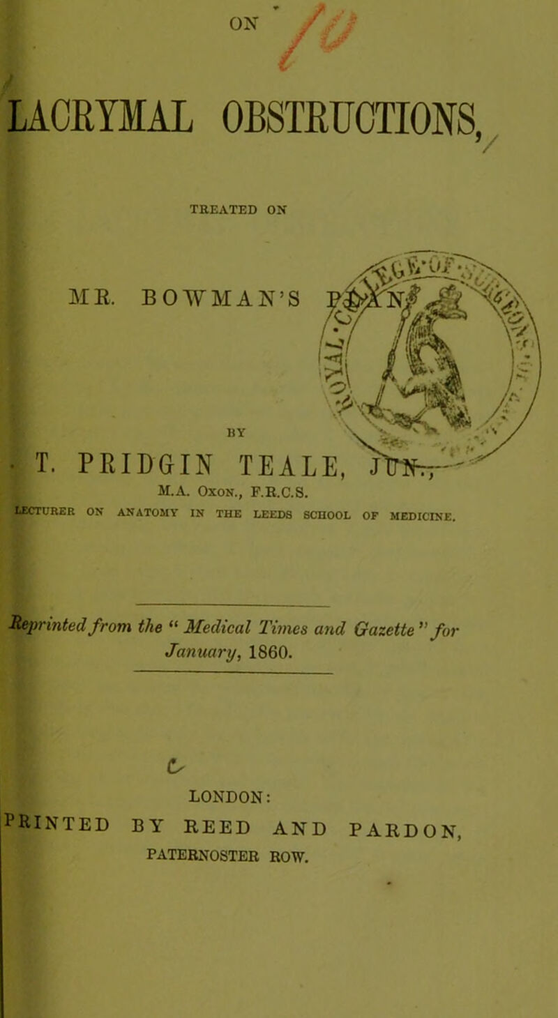 LAGEYMAL OBSTRUCTIONS, / TREATED ON • T ATE. BOWMAN’S HY PKIDGIN TEALE, J H.A. Oxon., F.R.C.S. URER ON ANATOMY IN THE HEEDS SCHOOL OF MEDICINE. Reprinted from the “ Medical Times and Gazette ”for January, 1860. LONDON: printed by reed and pardon, PATERNOSTER ROW.