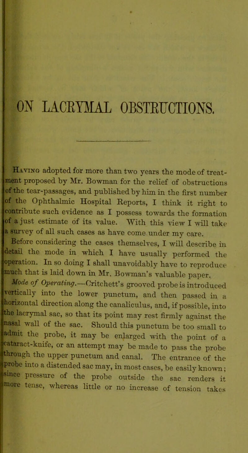 ON LACEYMA1 OBSTETICTIONS. Having adopted for more than two years the mode of treat- ment proposed by Mr. Bowman for the relief of obstructions of the tear-passages, and published by him in the first number of the Ophthalmic Hospital Reports, I think it right to contribute such evidence as I possess towards the formation of a just estimate of its value. With this view I will take a survey of all such cases as have come under my care. : Before considering the cases themselves, I will describe in detail the mode in which I have usually performed the operation. In so doing I shall unavoidably have to reproduce much that is laid down in Mr. Bowman’s valuable paper. Mode °f Operating. —Oritchett’s grooved probe is introduced vertically into the lower punctum, and then passed in a horizontal direction along the canaliculus, and, if possible, into the lacrymal sac, so that its point may rest firmly against the nasal wall of the sac. Should this punctum be too small to admit the probe, it may be enlarged with the point of a cataract-knife, or an attempt may be made to pass the probe through the upper punctum and canal. The entrance of the probe into a distended sac may, in most cases, be easily known; Since pressure of the probe outside the sac renders it [more tense, whereas little or no increase of tension takes