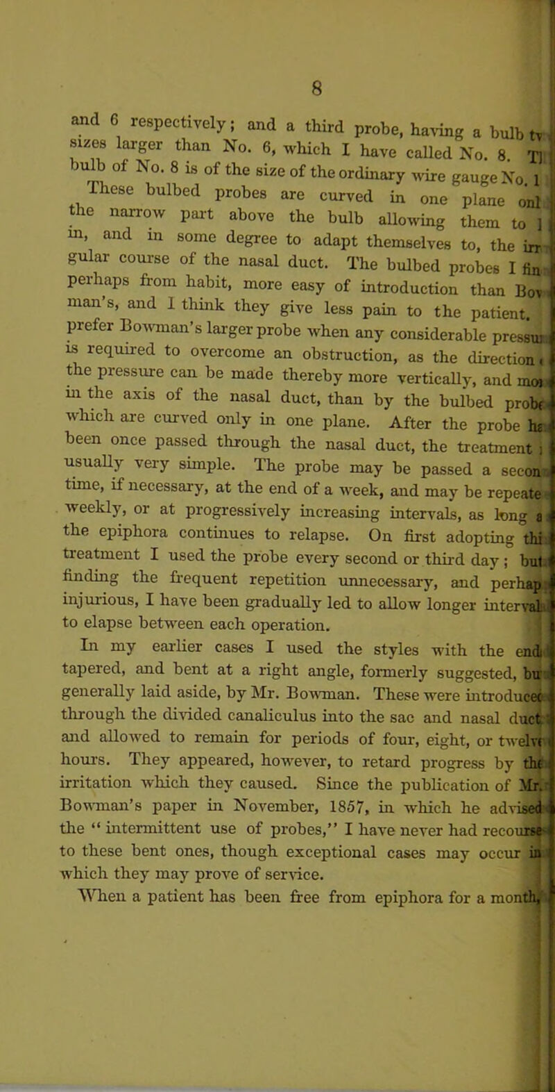 and 6 respectively; and a third probe, having a bulb tv sizes larger than No. 6, which I have called No. 8 T]l| bulb of No. 8 is of the size of the ordinary ware gauge No. 1 } These bulbed probes are curved in one plane onl the narrow part above the bulb allowing them tcT] in, and m some degree to adapt themselves to, the irr gular course of the nasal duct. The bulbed probes 1 fin perhaps from habit, more easy of introduction than Bov man’s, and 1 think they give less pain to the patient, prefer Bowman’s larger probe when any considerable pressui is required to overcome an obstruction, as the direction j the pressure can be made thereby more vertically, and mow m the axis of the nasal duct, than by the bulbed probes which are curved only in one plane. After the probe It* been once passed through the nasal duct, the treatment i usually very simple. The probe may be passed a secon. time, if necessary, at the end of a week, and may be repeats weekly, or at progressively increasing intervals, as long a the epiphora continues to relapse. On first adopting thi treatment I used the probe every second or third day; bul finding the frequent repetition unnecessary, and perhap injurious, I have been gradually led to allow longer inter to elapse between each operation. In my earlier cases I used the styles with the endi tapered, and bent at a right angle, formerly suggested, bu generally laid aside, by Mr. Bowman. These were introducec through the divided canaliculus into the sac and nasal duct and allowed to remain for periods of four, eight, or twelvi hours. They appeared, however, to retard progress by thf irritation which they caused. Since the publication of Mr. Bowman’s paper in November, 1857, in which he advised the “ intermittent use of probes,” I have never had recourse- to these bent ones, though exceptional cases may occur in which they may prove of service. When a patient has been free from epiphora for a month.