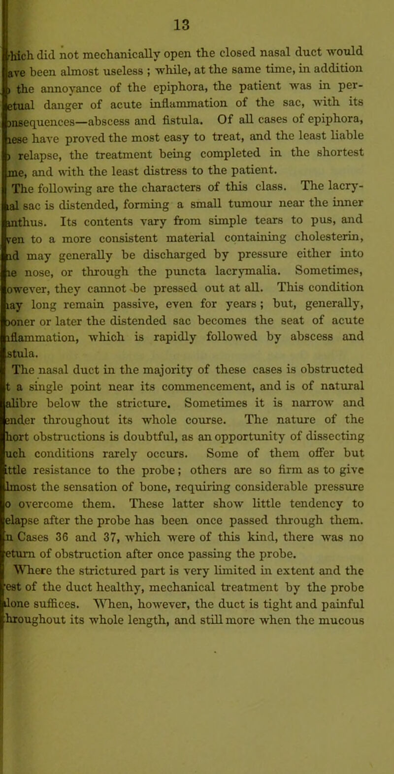 -Inch did not mechanically open the closed nasal duct would ave been almost useless ; while, at the same time, in addition > the annoyance of the epiphora, the patient was in per- etual danger of acute inflammation of the sac, with its jnsequences—abscess and fistula. Of all cases of epiphora, lese haA'e proved the most easy to treat, and the least liable > relapse, the treatment being completed in the shortest me, and with the least distress to the patient. The following are the characters of this class. The lacry- al sac is distended, forming a small tumour near the inner inthus. Its contents vary from simple tears to pus, and yen to a more consistent material containing cholesterin, id may generally be discharged by pressure either into le nose, or through the puncta lacrymalia. Sometimes, owever, they cannot die pressed out at all. This condition lay long remain passive, even for years ; but, generally, loner or later the distended sac becomes the seat of acute lflammation, which is rapidly followed by abscess and stula. The nasal duct in the majority of these cases is obstructed t a single point near its commencement, and is of natural alibre below the stricture. Sometimes it is narrow and Ender throughout its whole course. The nature of the hort obstructions is doubtful, as an opportunity of dissecting uch conditions rarely occurs. Some of them offer but ttle resistance to the probe; others are so firm as to give Imost the sensation of bone, requiring considerable pressure o overcome them. These latter show little tendency to elapse after the probe has been once passed through them, u Cases 36 and 37, which were of this kind, there was no etui-n of obstruction after once passing the probe. Where the strictured part is very limited in extent and the est of the duct healthy, mechanical treatment by the probe lone suffices. When, however, the duct is tight and painful hroughout its whole length, and still more when the mucous