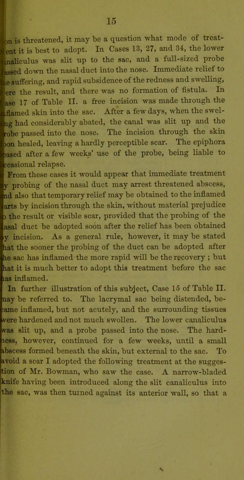 >n is threatened, it may be a question what mode of treat- ent it is best to adopt. In Cases 13, 27, and 34, the lower naliculus was slit up to the sac, and a full-sized probe issed down the nasal duct into the nose. Immediate relief to e suffering, and rapid subsidence of the redness and swelling, ere the result, and there was no formation of fistula. In ase 17 of Table II. a free incision was made through the flamed skin into the sac. After a few days, when the swel- lg had considerably abated, the canal was slit up and the obe passed into the nose. The incision through the skin >on healed, leaving a hardly perceptible scar. The epiphora >ased after a few weeks’ use of the probe, being liable to icasional relapse. From these cases it would appear that immediate treatment y probing of the nasal duct may arrest threatened abscess, nd also that temporary relief may be obtained to the inflamed arts by incision through the skin, without material prejudice 3 the result or visible scar, provided that the probing of the asal duct be adopted soon after the relief has been obtained y incision. As a general rule, however, it may be stated flat the sooner the probing of the duct can be adopted after fle sac has inflamed the more rapid will be the recovery ; but flat it is much better to adopt this treatment before the sac tas inflamed. In further illustration of this subject, Case 15 of Table II. nay be referred to. The lacrymal sac being distended, be- :ame inflamed, but not acutely, and the surrounding tissues ivere hardened and not much swollen. The lower canaliculus svas slit up, and a probe passed into the nose. The hard- less, however, continued for a few weeks, until a small abscess formed beneath the skin, but external to the sac. To avoid a scar I adopted the following treatment at the sugges- tion of Mr. Bowman, who saw the case. A narrow-bladed knife having been introduced along the slit canaliculus into the sac, was then tanned against its anterior wall, so that a