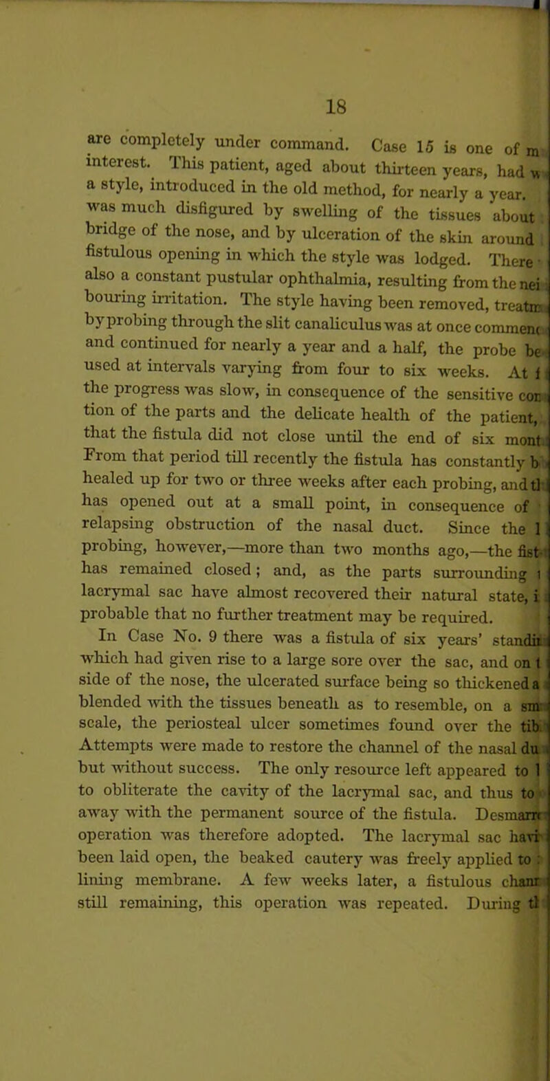 * 18 are completely under command. Case 15 is one of m interest. This patient, aged about thirteen years, had u a style, introduced in the old method, for nearly a year, was much disfigured by swelling of the tissues about bridge of the nose, and by ulceration of the skin around fistulous opening in which the style was lodged. There • also a constant pustular ophthalmia, resulting from the nei i homing irritation. The style having been removed, treatir by probing through the slit canaliculus was at once comment and continued for nearly a year and a half, the probe be used at intervals varying from four to six weeks. At l the progress was slow, in consequence of the sensitive cor tion of the parts and the delicate health of the patient, that the fistula did not close until the end of six mont Fiom that period till recently the fistula has constantly b healed up for two or three weeks after each probing, andtl has opened out at a small point, in consequence of 1 relapsing obstruction of the nasal duct. Since the 1 probing, however,—more than two months ago,—the fist-t has remained closed; and, as the parts surrounding i lacrymal sac have almost recovered their natural state, i probable that no further treatment may be required. In Case No. 9 there was a fistula of six years’ standii which had given rise to a large sore over the sac, and on t side of the nose, the ulcerated surface being so thickened a blended with the tissues beneath as to resemble, on a snv scale, the periosteal ulcer sometimes found over the tib. Attempts were made to restore the channel of the nasal du i but without success. The only resource left appeared to 1 to obliterate the cavity of the lacrymal sac, and thus to away with the permanent source of the fistula. Desmanr operation was therefore adopted. The lacrymal sac havi been laid open, the beaked cautery was freely applied to : lining membrane. A few weeks later, a fistulous chant still remaining, this operation was repeated. During tl