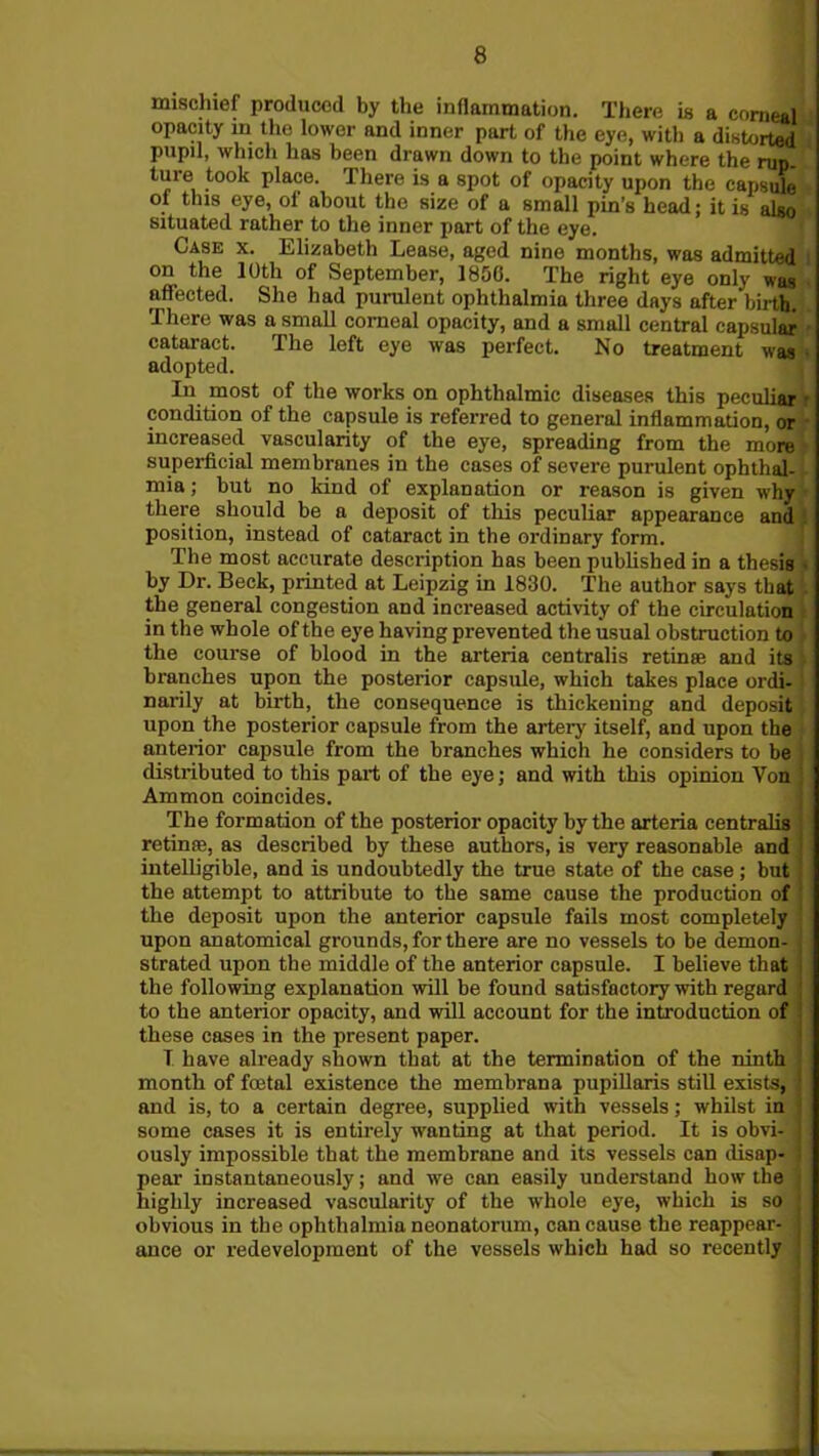 mischief produced by the inflammation. There is a corneal opacity in the lower and inner part of the eye, with a distorted pupil, which has been drawn down to the point where the run. ture took place. There is a spot of opacity upon the capsule of this eye, of about the size of a small pin’s head; it is also situated rather to the inner part of the eye. Case x. Elizabeth Lease, aged nine months, was admitted on the 10th of September, 1856. The right eye only was affected. She had purulent ophthalmia three days after birth. There was a small comeal opacity, and a small central capsular - cataract. The left eye was perfect. No treatment was adopted. In most of the works on ophthalmic diseases this peculiar r condition of the capsule is referred to general inflammation, or increased vascularity of the eye, spreading from the more superficial membranes in the cases of severe purulent ophthal-, mia; but no kind of explanation or reason is given why there should be a deposit of this peculiar appearance and position, instead of cataract in the ordinary form. The most accurate description has been published in a thesis by Dr. Beck, printed at Leipzig in 1830. The author says that . the general congestion and increased activity of the circulation in the whole of the eye having prevented the usual obstruction to the course of blood in the arteria centralis retinae and its branches upon the posterior capsule, which takes place ordi- narily at birth, the consequence is thickening and deposit upon the posterior capsule from the artery itself, and upon the anterior capsule from the branches which he considers to be distributed to this part of the eye; and with this opinion Von ! Ammon coincides. The formation of the posterior opacity by the arteria centralis j retinae, as described by these authors, is very reasonable and ' intelligible, and is undoubtedly the true state of the case ; but ! the attempt to attribute to the same cause the production of the deposit upon the anterior capsule fails most completely upon anatomical grounds, for there are no vessels to be demon- j strated upon the middle of the anterior capsule. I believe that the following explanation will be found satisfactory with regard J to the anterior opacity, and will account for the introduction of these cases in the present paper. T have already shown that at the termination of the ninth month of foetal existence the membrana pupillaris still exists, ' and is, to a certain degree, supplied with vessels; whilst in some cases it is entirely wanting at that period. It is obvi- ously impossible that the membrane and its vessels can disap- pear instantaneously; and we can easily understand how the highly increased vascularity of the whole eye, which is so j obvious in the ophthalmia neonatorum, can cause the reappear- j ance or redevelopment of the vessels which had so recently