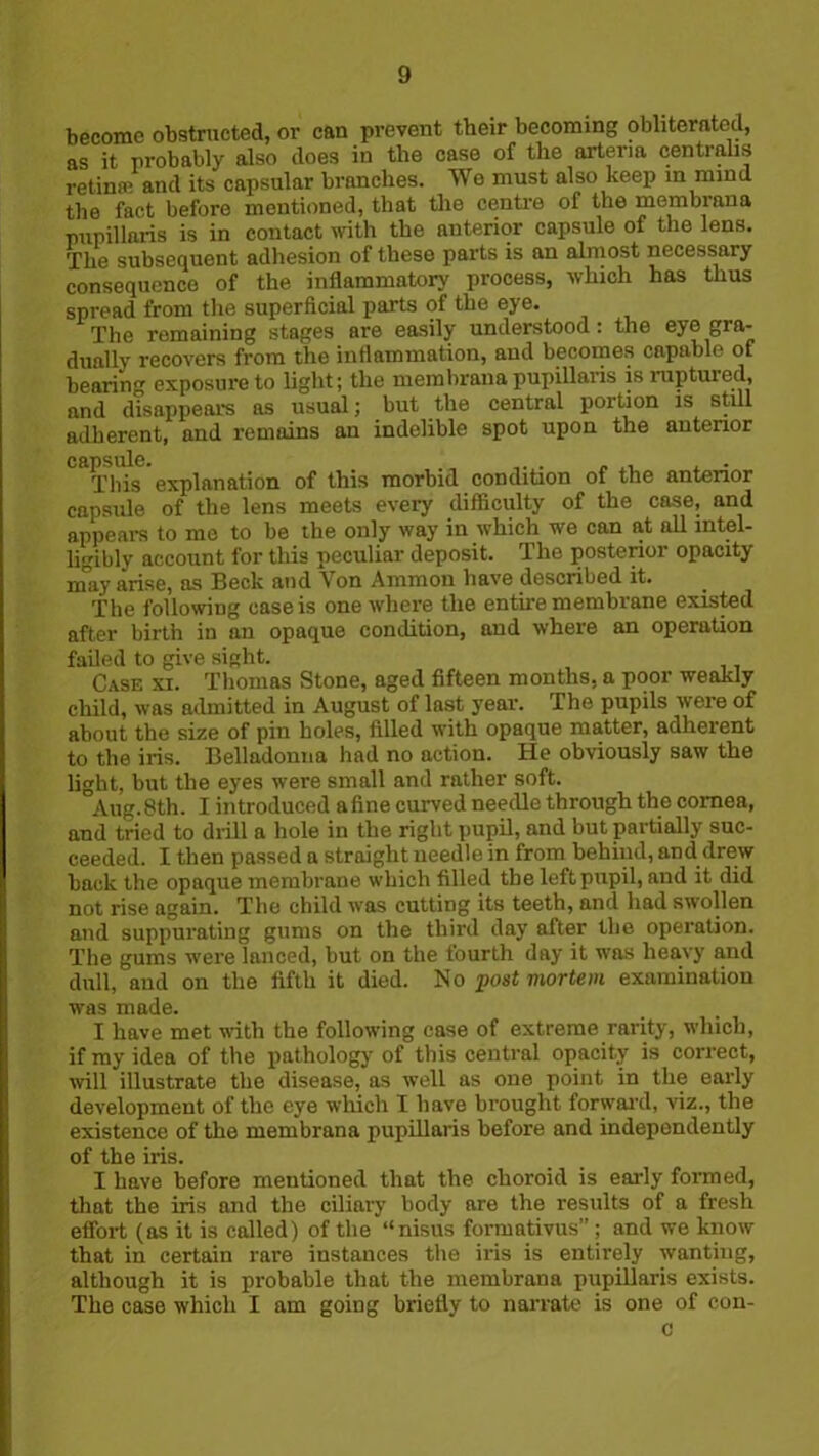 become obstructed, or can prevent their becoming obliterated, as it probably also does in the case of the arteria centralis retinal and its capsular branches. We must also keep in mind the fact before mentioned, that the centre of the membrana mipillaris is in contact with the anterior capsule of the lens. The subsequent adhesion of these parts is an almost necessary consequence of the inflammatory process, which has thus spread from the superficial parts of the eye. The remaining stages are easily understood: the eyo gra- dually recovers from the inflammation, and becomes capable of bearing exposure to light; the membrana pupillaris is ruptuied, and disappears as usual; but the central portion is still adherent, and remains an indelible spot upon the anterior capsule. This explanation of this morbid condition of the anterior capsule of the lens meets every difficulty of the case, and appeal's to me to be the only way in which we can at all intel- ligibly account for this peculiar deposit. The posterior opacity may arise, as Beck and Von Ammon have described it. rpbe following case is one where the entire membrane existed after birth in an opaque condition, and where an operation failed to give sight. Case xi. Thomas Stone, aged fifteen months, a poor weakly child, was admitted in August of last year. The pupils were of about the size of pin holes, filled with opaque matter, adherent to the iris. Belladonna had no action. He obviously saw the light, but the eyes were small and rather soft. Aug. 8th. I introduced a fine curved needle through the cornea, and tried to drill a hole in the right pupil, and but partially suc- ceeded. I then passed a straight needle in from behind, and drew hack the opaque membrane which filled the left pupil, and it did not rise again. The child was cutting its teeth, and had swollen and suppurating gums on the third day after the operation. The gums were lanced, but on the fourth day it was heavy and dull, and on the fifth it died. No post viortem examination was made. I have met with the following case of extreme rarity, which, if my idea of the pathology of this central opacity is correct, will illustrate the disease, as well as one point in the early development of the eye which I have brought forward, viz., the existence of the membrana pupillaris before and independently of the iris. I have before mentioned that the choroid is early formed, that the iris and the ciliary body are the results of a fresh effort (as it is called) of the “nisus formativus”; and we know that in certain rare instances the iris is entirely wanting, although it is probable that the membrana pupillaris exists. The case which I am going briefly to narrate is one of con- c