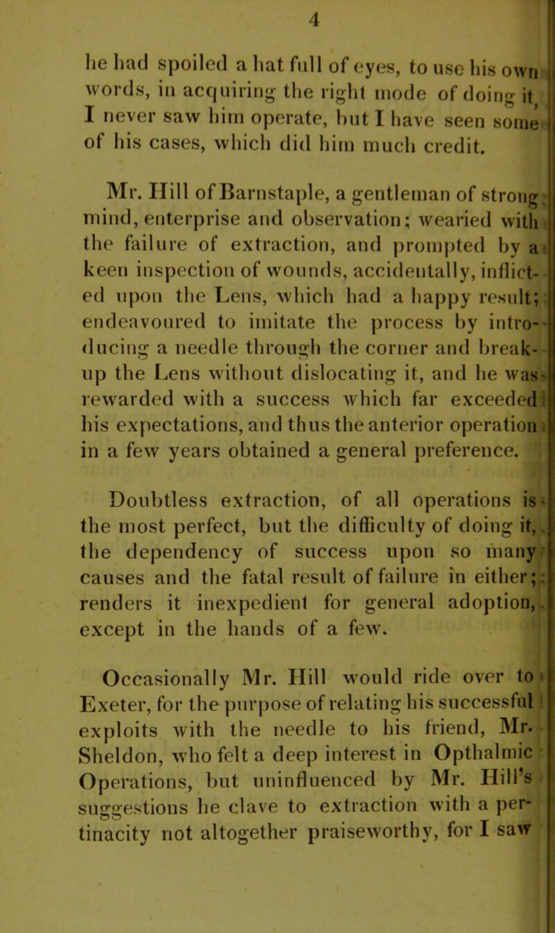 he had spoiled a hat full of eyes, to use his own words, in acquiring the right inode of doing it I never saw him operate, hut I have seen some of his cases, which did him much credit. Mr. Hill of Barnstaple, a gentleman of strong; mind, enterprise and observation; wearied with the failure of extraction, and prompted by a keen inspection of wounds, accidentally, inflict- ed upon the Lens, which had a happy result; endeavoured to imitate the process by intro- ducing a needle through the corner and break- up the Lens without dislocating it, and he was* rewarded with a success which far exceeded his expectations, and thus the anterior operation i in a few years obtained a general preference. Doubtless extraction, of all operations is- the most perfect, but the difficulty of doing it,. the dependency of success upon so many causes and the fatal result of failure in either; renders it inexpedient for general adoption, except in the hands of a few. Occasionally Mr. Hill would ride over to • Exeter, for the purpose of relating his successful! exploits with the needle to his friend, Mr. Sheldon, who felt a deep interest in Opthalmic Operations, but uninfluenced by Mr. Hill's suggestions he clave to extraction with a per- uu tinacity not altogether praiseworthy, for I saw