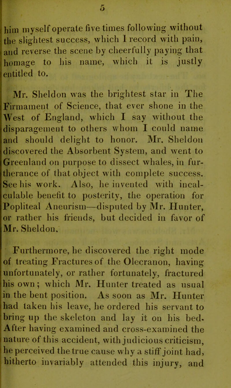 i him myself operate five times following without the slightest success, which I record with pain, ► and reverse the scene by cheerfully paying that homage to his name, which it is justly I entitled to. Mr. Sheldon was the brightest star in The Firmament of Science, that ever shone in the West of England, which I say without the disparagement to others whom I could name and should delight to honor. Mr. Sheldon discovered the Absorbent System, and went to Greenland on purpose to dissect whales, in fur- therance of that object with complete success. See his work. Also, he invented with incal- culable benefit to posterity, the operation for Popliteal Aneurism—disputed by Mr. Hunter, or rather his friends, but decided in favor of Mr. Sheldon, Furthermore, he discovered the right mode of treating Fractures of the Olecranon, having unfortunately, or rather fortunately, fractured his own; which Mr. Hunter treated as usual in the bent position. As soon as Mr. Hunter had taken his leave, he ordered his servant to bring up the skeleton and lay it on his bed. After having examined and cross-examined the i nature of this accident, with judicious criticism, he perceived the true cause why a stiff joint had, hitherto invariably attended this injury, and