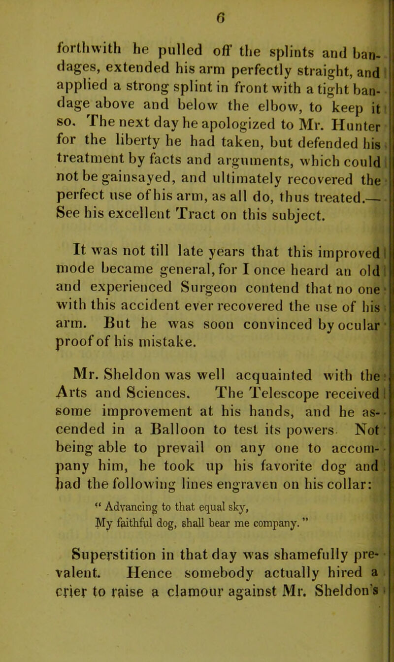 forthwith he pulled off' the splints and ban- dages, extended his arm perfectly straight, and applied a strong splint in front with a tight ban- dage above and below the elbow, to keep it so. The next day lie apologized to Mr. Hunter for the liberty he had taken, but defended his treatment by facts and arguments, which could not be gainsayed, and ultimately recovered the perfect use of his arm, as all do, thus treated.— See his excellent Tract on this subject. It was not till late years that this improved mode became general, for I once heard an old and experienced Surgeon contend that no one with this accident ever recovered the use of his arm. But he was soon convinced by ocular proof of his mistake. Mr. Sheldon was well acquainted with the Arts and Sciences. The Telescope received some improvement at his hands, and he as- cended in a Balloon to test its powers Not being able to prevail on any one to accom- pany him, he took up his favorite dog and had the following lines engraven on his collar: “ Advancing to that equal sky. My faithful dog, shall bear me company. ” Superstition in that day was shamefully pre- valent. Hence somebody actually hired a crier to raise a clamour against Mr. Sheldon's