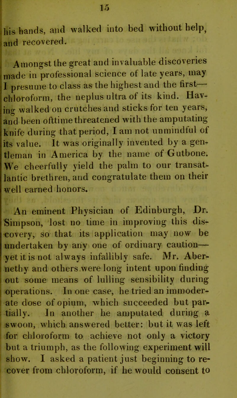 ,his hands, and walked into bed without help, ^and recovered. I ? Amongst the great and invaluable discoveries made in professional science of late years, may I presume to class as the highest and the first— chloroform, the neplus ultra of its kind. Hav- intr walked on crutches and sticks for ten years, and been ofttime threatened with the amputating knife during that period, I am not unmindful of its value. It was originally invented by a gen- tleman in America by the name of Gutbone. We cheerfully yield the palm to our transat- lantic brethren, and congratulate them on their well earned honors. An eminent Physician of Edinburgh, Dr. Simpson, lost no time in improving this dis- covery, so that its application may now be undertaken by any one of ordinary caution— yetitisnot always infallibly safe. Mr. Aber- nethy and others were long intent upon finding ! out some means of lulling sensibility during operations. In one case, he tried an immoder- ate dose of opium, which succeeded but par- tially. In another he amputated during a swoon, which answered better: but it was left for chloroform to achieve not only a victory but a triumph, as the following experiment will show. I asked a patient just beginning to re- cover from chloroform, if he would consent to