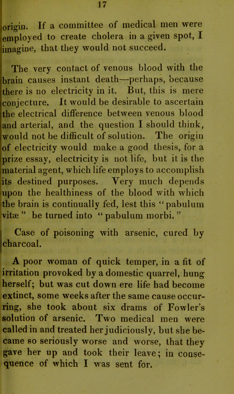 origin. If a committee of medical men were employed to create cholera in a given spot, I imagine, that they would not succeed. The very contact of venous blood with the brain causes instant death—perhaps, because there is no electricity in it. But, this is mere conjecture. It would be desirable to ascertain the electrical difference between venous blood and arterial, and the question I should think, would not be difficult of solution. The origin of electricity would make a good thesis, for a prize essay, electricity is not life, but it is the material agent, which life employs to accomplish its destined purposes. Very much depends upon the healthiness of the blood with which the brain is continually fed, lest this “pabulum vitae ” be turned into “ pabulum morbi. ” Case of poisoning with arsenic, cured by charcoal. A poor woman of quick temper, in a fit of irritation provoked by a domestic quarrel, hung herself; but was cut down ere life had become extinct, some weeks after the same cause occur- ring, she took about six drams of Fowler’s solution of arsenic. Two medical men were called in and treated her judiciously, but she be- came so seriously worse and worse, that they gave her up and took their leave; in conse- quence of which I was sent for.