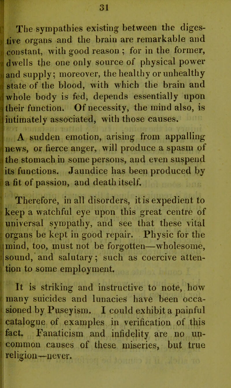 The sympathies existing between the diges- tive organs and the brain are remarkable and constant, with good reason ; for in the former, dwells the one only source of physical power and supply; moreover, the healthy or unhealthy state of the blood, with which the brain and whole body is fed, depends essentially upon their function. Of necessity, the mind also, is intimately associated, with those causes. A sudden emotion, arising from appalling news, or tierce anger, will produce a spasm of i the stomach in some persons, and even suspend its functions. Jaundice has been produced by i a tit of passion, and death itself. Therefore, in all disorders, it is expedient to keep a watchful eye upon this great centre of universal sympathy, and see that these vital organs be kept in good repair. Physic for the mind, too, must not be forgotten—wholesome, i sound, and salutary; such as coercive atten- tion to some employment. It is striking and instructive to note, how many suicides and lunacies have been occa- sioned by Puseyism. I could exhibit a painful catalogue of examples in verification of this fact. Fanaticism and infidelity are no un- common causes of these miseries, but true religion—never.