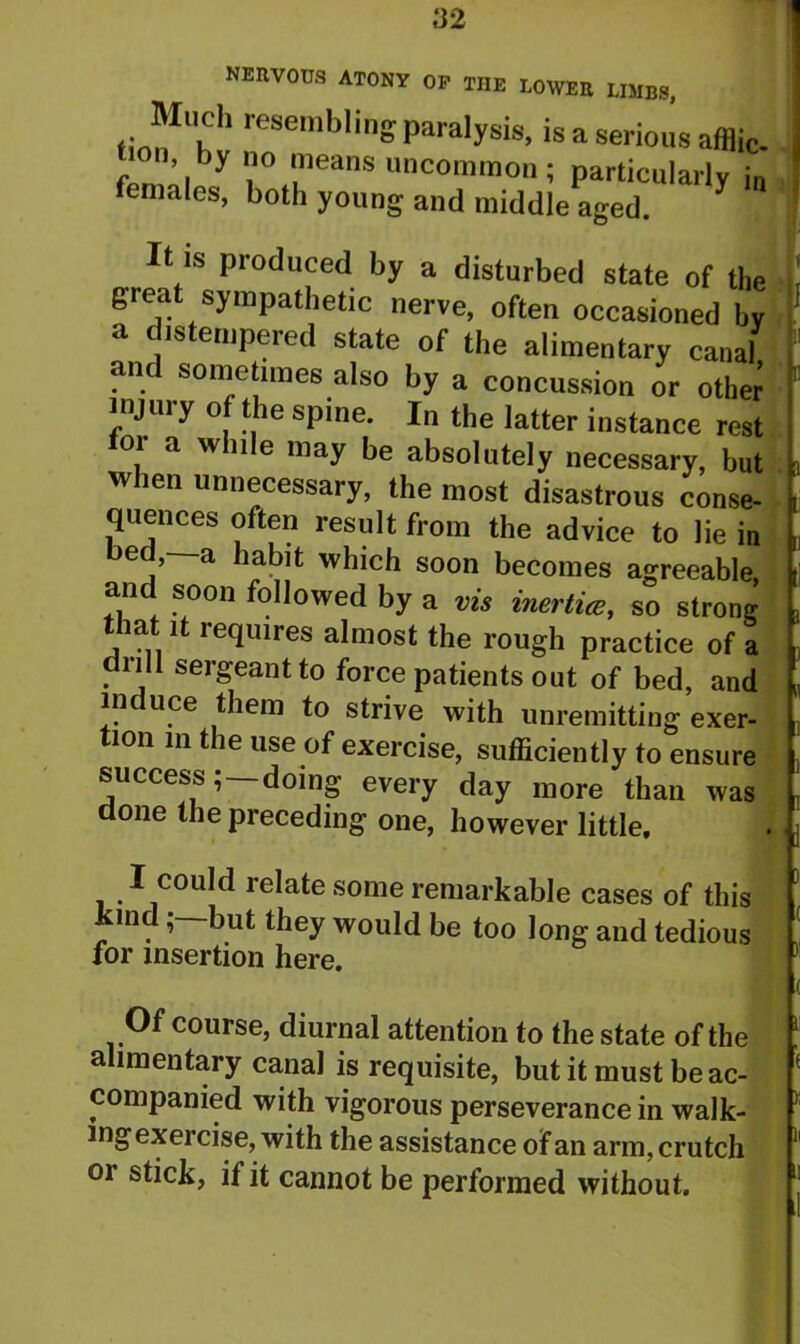nervous atony op the lower limbs, Much resembling paralysis, is a serious afflic- , ’y ° ™eans uncommon; particularly in females, both young and middle aged. It is produced by a disturbed state of the great sympathetic nerve, often occasioned by a distempered state of the alimentary canal an sometimes also by a concussion or other injury of the spine. In the latter instance rest 01 a wn e niay be absolutely necessary, but when unnecessary, the most disastrous conse- quences often result from the advice to lie in bed,—a habit which soon becomes agreeable and soon followed by a vis inertia:, so strong ia 1 requires almost the rough practice of a drill sergeant to force patients out of bed, and in uce them to strive with unremitting exer- tion m the use of exercise, sufficiently to ensure success; —doing every day more than was done the preceding one, however little. I could relate some remarkable cases of this ln. ’ ^ut they would be too Jong and tedious for insertion here. 1 Of course, diurnal attention to the state of the alimentary canal is requisite, but it must be ac- companied with vigorous perseverance in walk- ing exercise, with the assistance of an arm, crutch or stick, it it cannot be performed without.