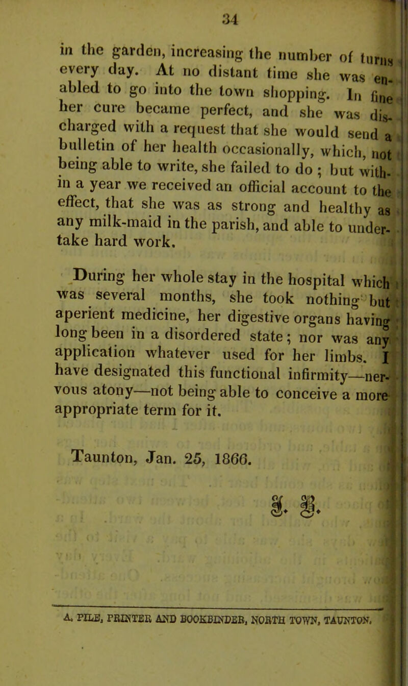 in the garden, increasing the number of turns every day. At no distant time she was en. abled to go into the town shopping. In f1IleK her cure became perfect, and she was dis- charged with a request that she would send a « bulletin of her health occasionally, which, not e being able to write, she failed to do ; but with- in a year we received an official account to the effect, that she was as strong and healthy as any milk-maid in the parish, and able to under- take hard work. During her whole stay in the hospital which was several months, she took nothing but aperient medicine, her digestive organs having - long been in a disordered state; nor was any ' application whatever used for her limbs. I have designated this functional infirmity—ner- vous atony not being able to conceive a more appropriate term for it. Taunton, Jan. 25, 1866. ‘';'i (6 VI ! I V A. PILE, PRINTER AND BOOKBINDER, NORTH TOWN, TAUNTON,