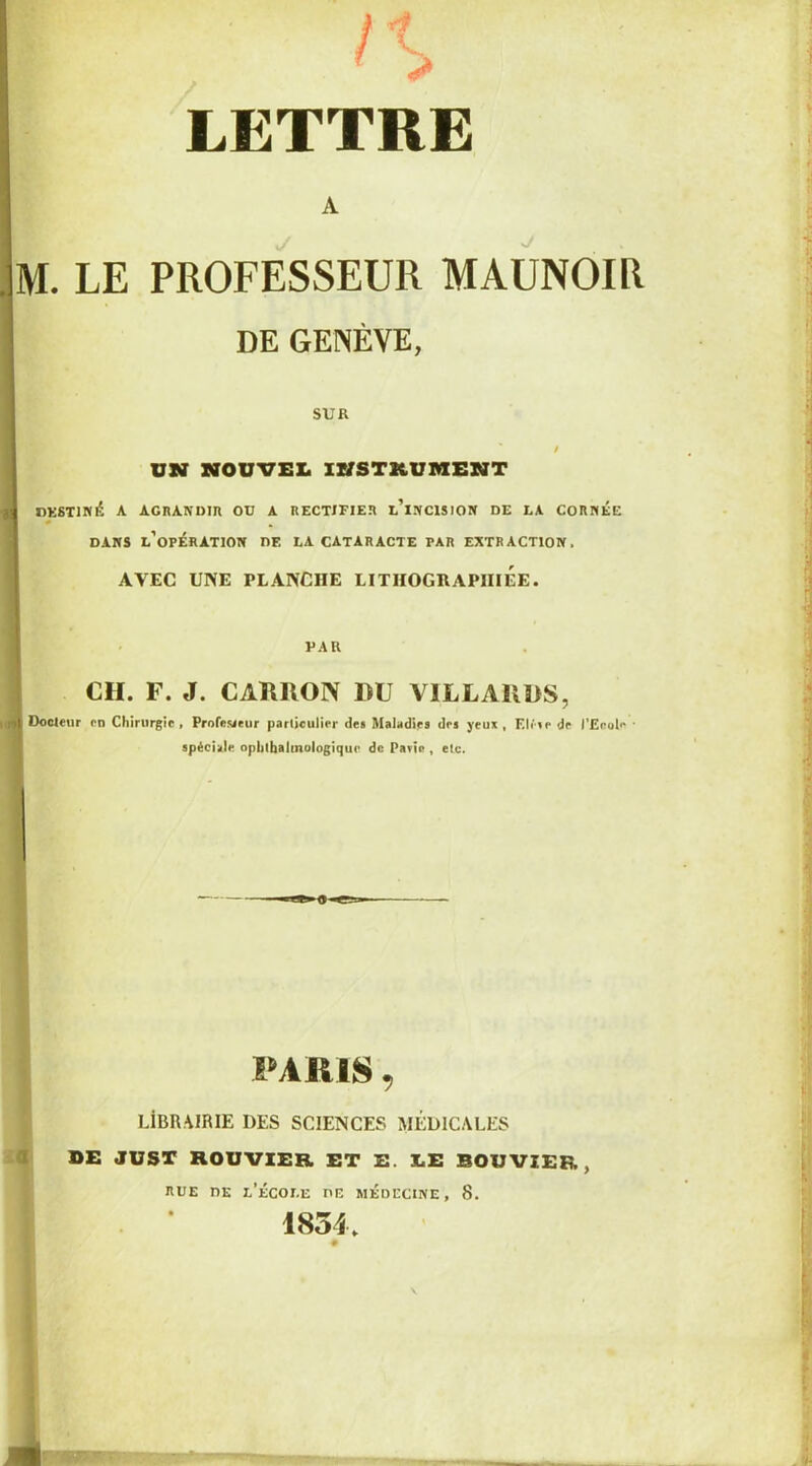 LETTRE A M. LE PROFESSEUR MAUNOIR DE GENÈVE, SUR UN NOUVEL INSTRUMENT «ESTIMÉ A AGRANDIR OU A RECTIFIER l’iNCISION DE LA CORNÉE DANS L’OPÉRATION DF. LA CATARACTE PAR EXTRACTION. AVEC UNE PLANCHE LITHOGRAPHIEE. PAU CH. F. J. CAKllON HU VILLARDS, I Docleur rn Chirurgie, Profesaeur particulier des Maladies des yeux , Elite de l’Ecole • spéciale ophtalmologique de Pavîe , etc. PARIS, LÎBRAIRIE DES SCIENCES MÉDICALES DE JUST BOUVIER ET E. Ï.E BOUVIER, RUE nE L'ÉCOLE ne MÉDECINE, 8. 1834.