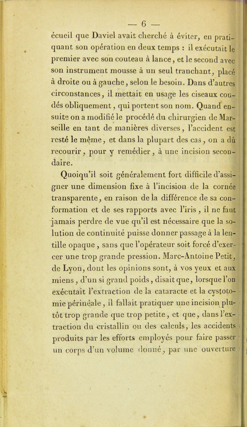 écueil que Daviel avait cherché à éviter, en prati- quant son opération en deux temps : il exécutait le premier avec son couteau à lance, et le second avec son instrument mousse à un seul tranchant, placé à droite ou à gauche, selon le besoin. Dans d’autres circonstances, il mettait en usage les ciseaux cou- dés obliquement, qui portent son nom. Quand en- suite on a modifié le procédé du chirurgien de Mar- seille en tant de manières diverses, l’accident est resté le même, et dans la plupart des cas, on a dû recourir, pour y remédier, à une incision secon- daire. Quoiqu’il soit généralement fort difficile d’assi- gner une dimension fixe à l’incision de la cornée transparente, en raison delà différence de sa con- formation et de ses rapports avec l’iris, il ne faut jamais perdre de vue qu’il est nécessaire que la so- lution de continuité puisse donner passage à la len- tille opaque , sans que l’opérateur soit forcé d’exer- cer une trop grande pression. Marc-Antoine Petit, de Lyon, dont les opinions sont, à vos yeux et aux miens, d’un si grand poids, disait que, lorsque l’on exécutait l’extraction de la cataracte et la cystoto- mie périnéale, il fallait pratiquer une incision plu- tôt trop grande que trop petite, et que, dans l’ex- traction du cristallin ou des calculs, les accidents produits par les efforts employés pour faire passer un corps d’un volume donné, par une ouverture /