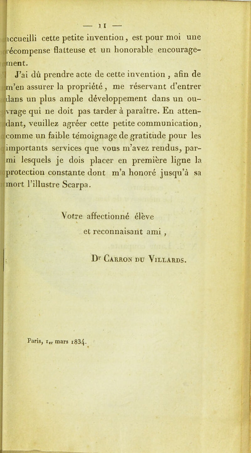 liiccueilli cette petite invention, est pour moi une «récompense flatteuse et un honorable encourage- finent. J’ai dû prendre acte de cette invention , afin de m’en assurer la propriété, me réservant d’entrer :idans un plus ample développement dans un ou- i vrage qui ne doit pas tarder à paraître. En atten- dant, veuillez agréer cette petite communication, icoinme un faible te'moignage de gratitude pour les importants services que vous m’avez rendus, par- mi lesquels je dois placer en première ligne la protection constante dont m’a honoré jusqu’à sa mort l’illustre Scarpa. - Votre affectionné élève et reconnaisant ami , ; Dr CàRRON DU VlLLARDS. Paris, i„ mars x834-