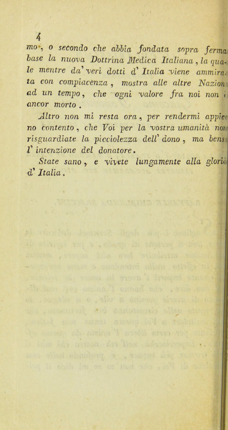 nio-, o secondo che abbia fondata sopra ferma base la nuova Dottrina Medica Italiana , la qua- le mentre da' veri dotti d' Italia viene ammira- ta cori compiacenza , mostra alle altre Nazion ad un tempo, che ogni valore fra noi non < ancor morto . Altro non mi resta ora , per rendermi appiè no contento , che Voi per la vostra umanità noi risguardiate la picciolezza dell' dono , ma bens V intenzione del donatore. State sano, e vivete lungamente alla glori d'Italia.
