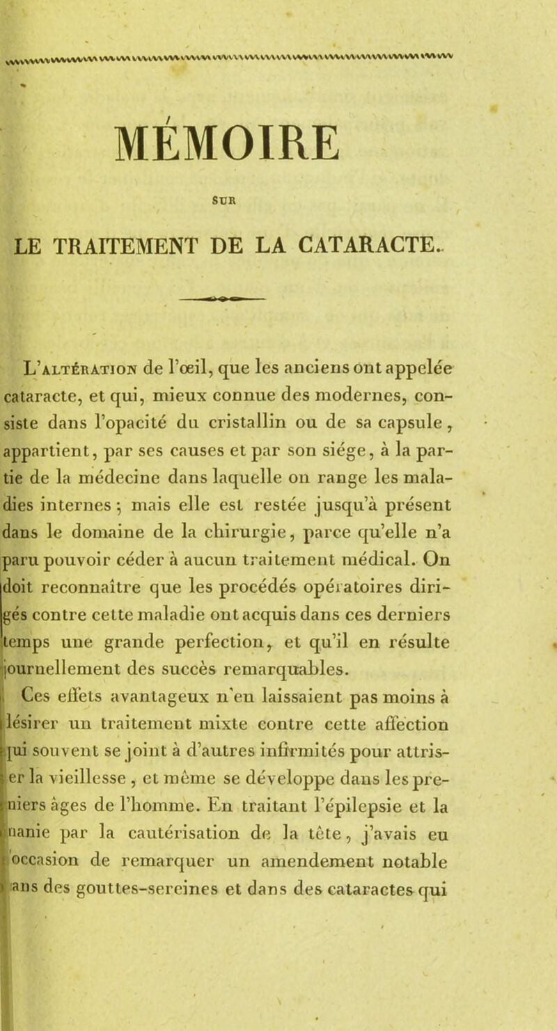 vwvvvwv wvwvvvx wv w> vwtw WVVWW\ wvvu wvvv\ w\ vwm VWWVW\WVWVW\ WWW MÉMOIRE SUR LE TRAITEMENT DE LA CATARACTE.. L’altération de l’œil, que les anciens ont appelée cataracte, et qui, mieux connue des modernes, con- siste dans l’opacité du cristallin ou de sa capsule, appartient, par ses causes et par son siège, à la par- tie de la médecine dans laquelle on range les mala- dies internes ; mais elle est restée jusqu’à présent dans le domaine de la chirurgie, parce qu’elle n’a paru pouvoir céder à aucun traitement médical. On doit reconnaître que les procédés opératoires diri- gés contre cette maladie ont acquis dans ces derniers temps une grande perfection* et qu’il en résulte journellement des succès remarquables. Ces effets avantageux n’eu laissaient pas moins à lésirer un traitement mixte contre cette affection qui souvent se joint à d’autres infirmités pour allris- er la vieillesse , et même se développe daus lespre- niers âges de l’homme. En traitant l’épilepsie et la uanie par la cautérisation de la tête, j’avais eu occasion de remarquer un amendement notable ans des gouttes-sercines et dans des cataractes qui