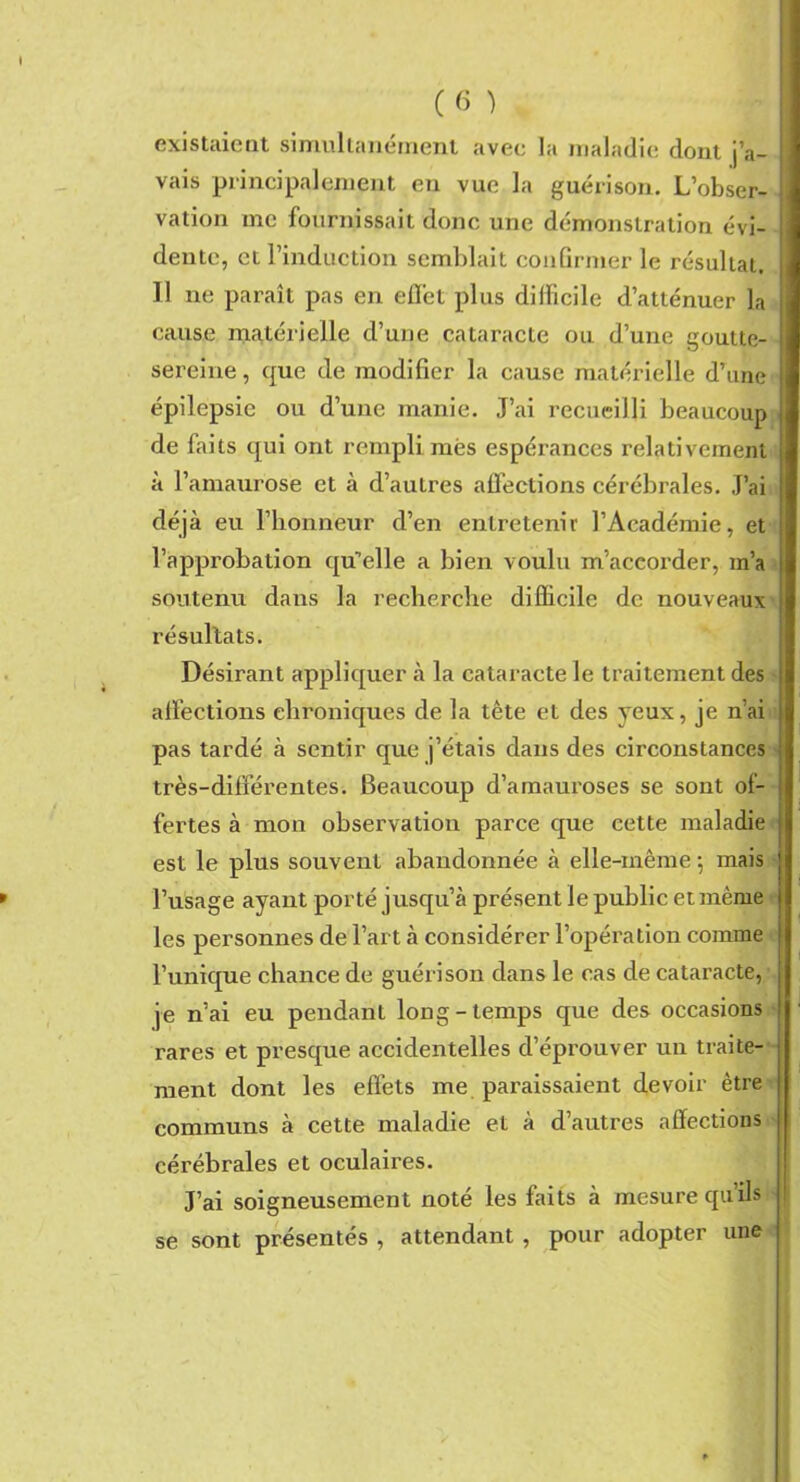 existaient simultanément avec la maladie dont j’a- vais principalement eu vue la guérison. L’obser- vation me fournissait donc une démonstration évi- dente, et l’induction semblait confirmer le résultat. Il ne paraît pas en effet plus difficile d’atténuer la cause matérielle d’une cataracte ou d’une goutte- sereine , que de modifier la cause matérielle d’une épilepsie ou d’une manie. J’ai recueilli beaucoup de faits qui ont rempli mes espérances relativement à l’amaurose et à d’autres affections cérébrales. J’ai déjà eu l’honneur d’en entretenir l’Académie, et l’approbation qu’elle a bien voulu m’accorder, m’a soutenu dans la recherche difficile de nouveaux résultats. Désirant appliquer à la cataracte le traitement des affections chroniques de la tête et des yeux, je n’ai pas tardé à sentir que j’étais dans des circonstances très-différentes. Beaucoup d’amaui'oses se sont of- fertes à mon observation parce que cette maladie est le plus souvent abandonnée à elle-même ; mais l’usage ayant porté jusqu’à présent le public et même les personnes de l’art à considérer l’opération comme l’unique chance de guérison dans le cas de cataracte, je n’ai eu pendant long-temps que des occasions rares et presque accidentelles d’éprouver un traite- ment dont les effets me paraissaient devoir être communs à cette maladie et à d’autres affections cérébrales et oculaires. J’ai soigneusement noté les faits à mesure qu’ils se sont présentés , attendant , pour adopter une