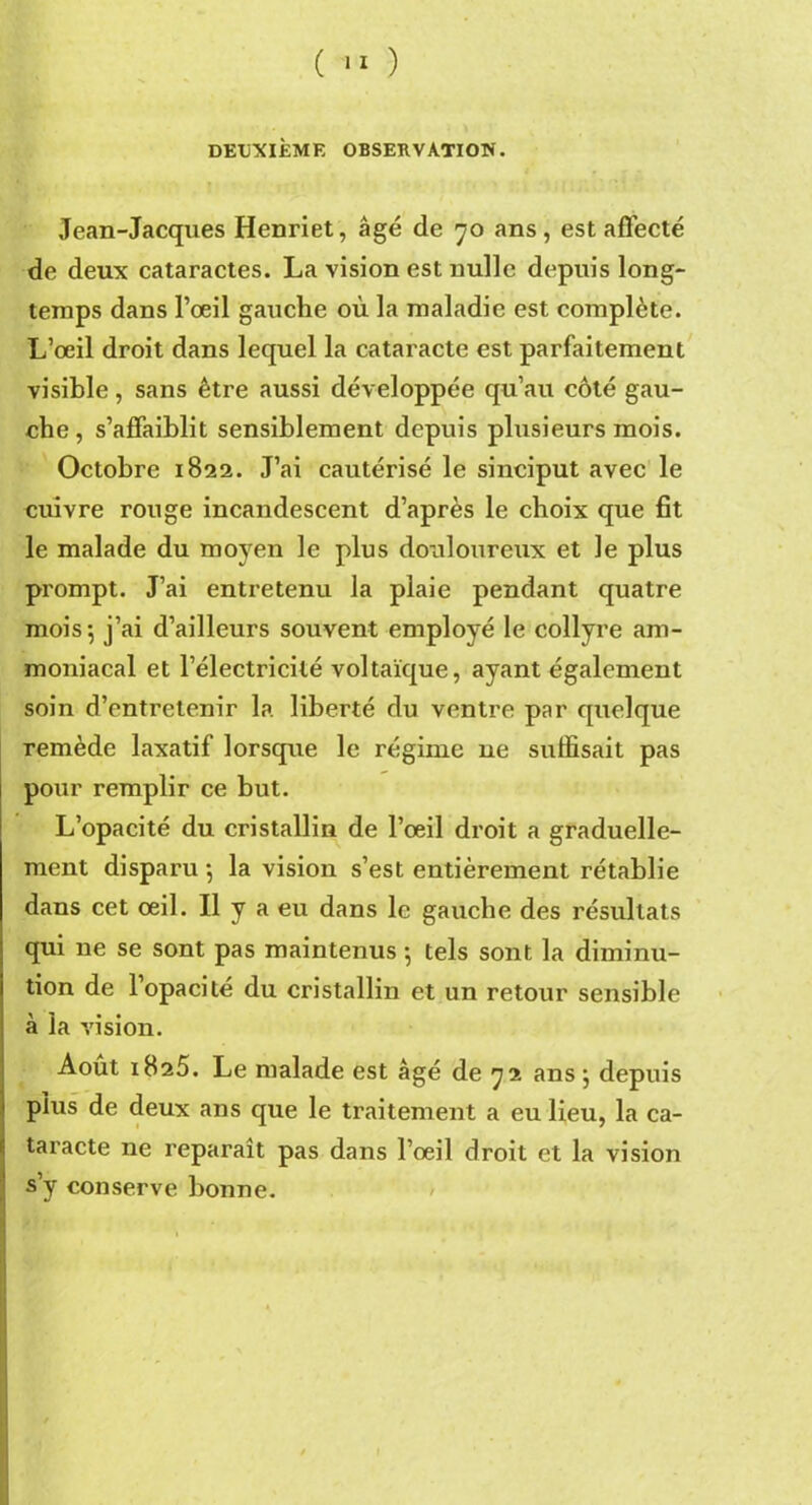 ( ™ ) DEUXIÈME OBSERVATION. Jean-Jacques Henriet, âgé de 70 ans , est affecté de deux cataractes. La vision est nulle depuis long- temps dans l’œil gauche où la maladie est complète. L’œil droit dans lequel la cataracte est parfaitement visible, sans être aussi développée qu’au côté gau- che, s’affaiblit sensiblement depuis plusieurs mois. Octobre 1822. J’ai cautérisé le sinciput avec le cuivre rouge incandescent d’après le choix que fit le malade du moyen le plus douloureux et le plus prompt. J’ai entretenu la plaie pendant quatre mois 5 j’ai d’ailleurs souvent employé le collyre am- moniacal et l’électricité voltaïque, ayant également soin d’entretenir la liberté du ventre par quelque remède laxatif lorsque le régime ne suffisait pas pour remplir ce but. L’opacité du cristallin de l’œil droit a graduelle- ment disparu -, la vision s’est entièrement rétablie dans cet œil. Il y a eu dans le gauche des résultats qui ne se sont pas maintenus -, tels sont la diminu- tion de l’opacité du cristallin et un retour sensible à la vision. Août 1825. Le malade est âgé de 72 ans } depuis plus de deux ans que le traitement a eu lieu, la ca- taracte ne reparaît pas dans l’œil droit et la vision s’y conserve bonne.