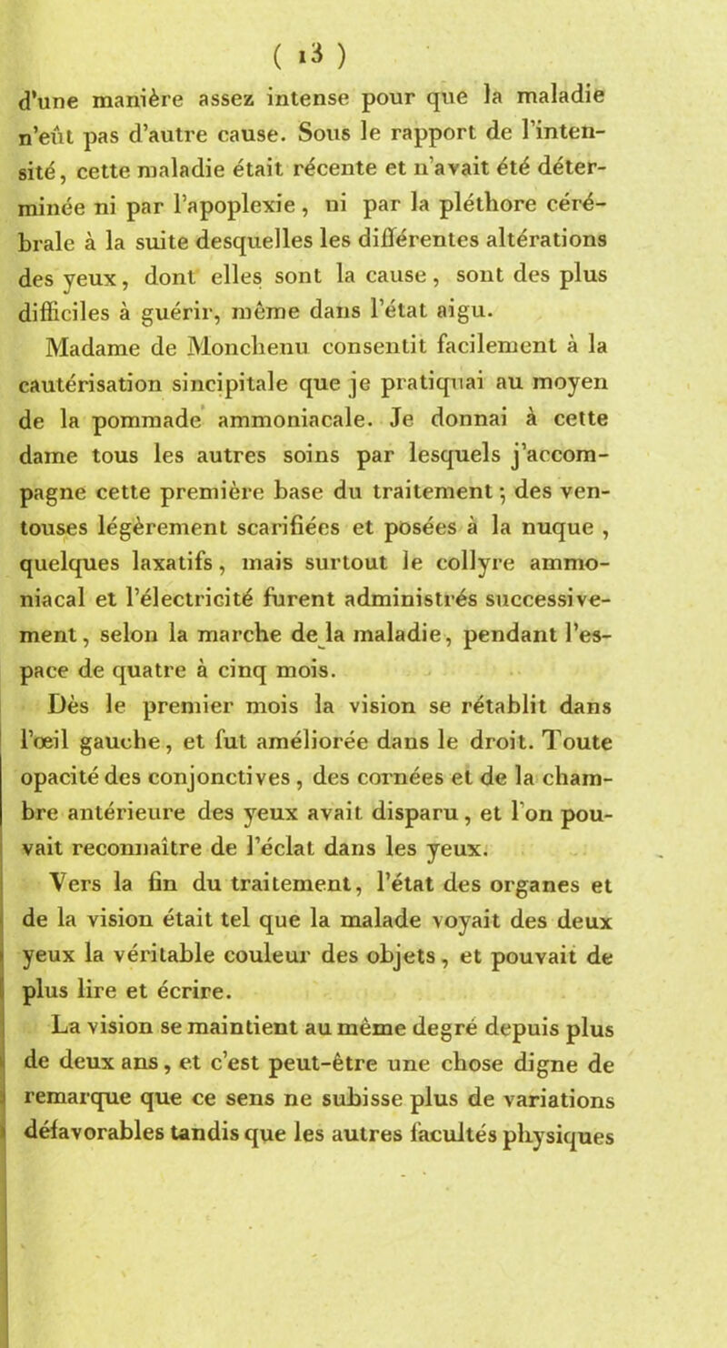 ( *3 ) d’une manière assez intense pour que la maladie n’eût pas d’autre cause. Sous le rapport de l’inten- sité, cette maladie était récente et n’avait été déter- minée ni par l’apoplexie , ni par la pléthore céré- brale à la suite desquelles les différentes altérations des yeux, dont elles sont la cause, sont des plus difficiles à guérir, môme dans l’état aigu. Madame de Monchenu consentit facilement à la cautérisation sincipitale que je pratiquai au moyen de la pommade ammoniacale. Je donnai à cette dame tous les autres soins par lesquels j’accom- pagne cette première base du traitement-, des ven- touses légèrement scarifiées et posées à la nuque , quelques laxatifs, mais surtout le collyre ammo- niacal et l’électricité furent administrés successive- ment, selon la marche de la maladie, pendant l’es- pace de quatre à cinq mois. Dès le premier mois la vision se rétablit dans l’œil gauche, et fut améliorée dans le droit. Toute opacité des conjonctives , des cornées et de la cham- bre antérieure des yeux avait disparu, et l'on pou- vait reconnaître de l’éclat dans les yeux. Vers la tin du traitement, l’état des organes et de la vision était tel que la malade voyait des deux yeux la véritable couleur des objets, et pouvait de plus lire et écrire. La vision se maintient au même degré depuis plus de deux ans, et c’est peut-être une chose digne de remarque que ce sens ne subisse plus de variations défavorables tandis que les autres facultés physiques