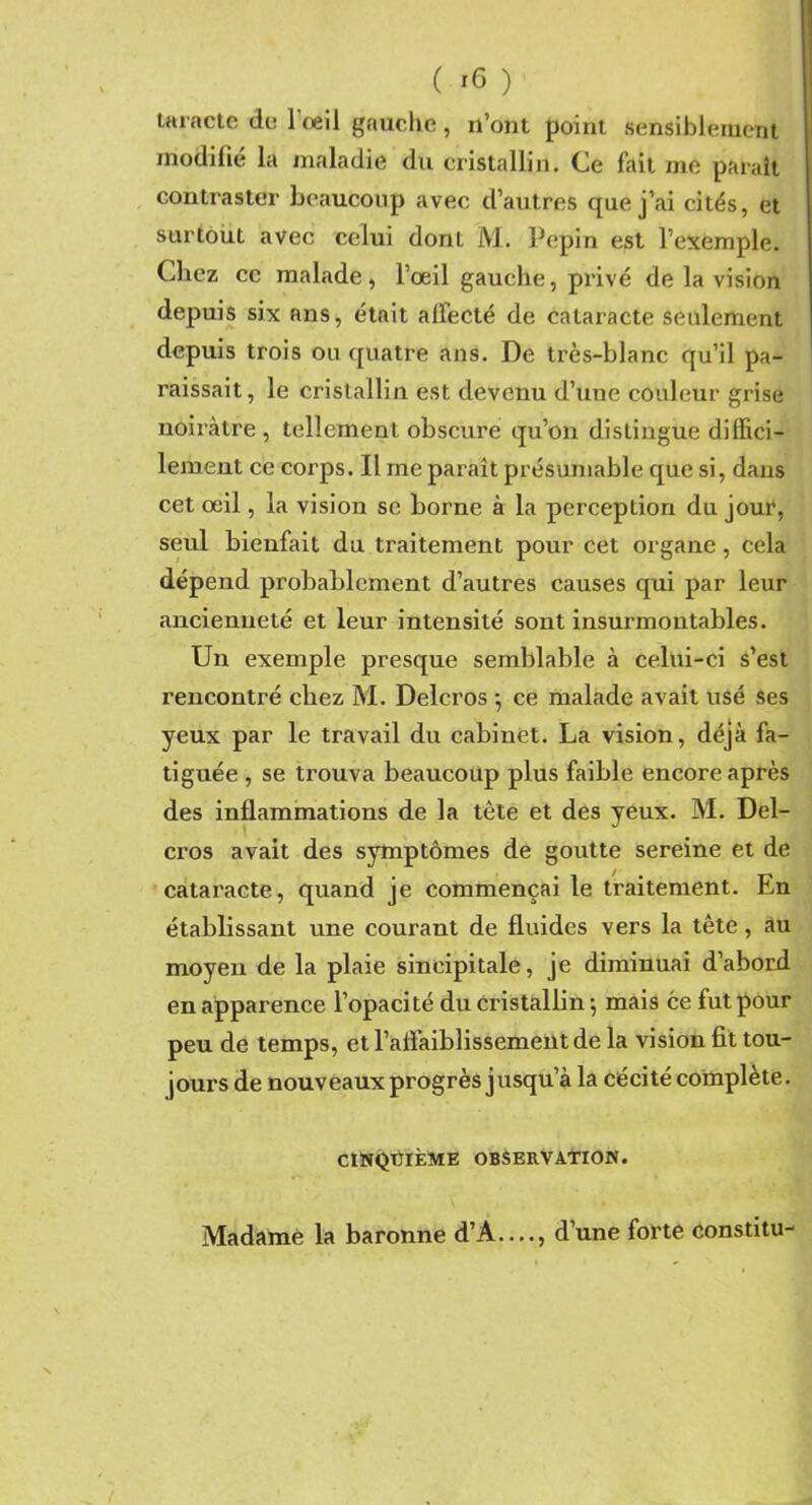 taracte de l'œil gauche, n’ont point sensiblement modifié la maladie du cristallin. Ce fait me parait contraster beaucoup avec d’autres que j’ai cités, et surtout avec celui dont M. Pépin est l’exemple. Chez cc malade, l’œil gauche, privé de la vision depuis six nns, était affecté de cataracte seulement depuis trois ou quatre ans. De très-blanc qu’il pa- raissait, le cristallin est devenu d’une couleur grise noirâtre, tellement obscure qu’on distingue diffici- lement ce corps. Il me paraît présumable que si, dans cet œil, la vision se borne à la perception du jour, seul bienfait du traitement pour cet organe, cela dépend probablement d’autres causes qui par leur ancienneté et leur intensité sont insurmontables. Un exemple presque semblable à celui-ci s’est rencontré chez M. Delcros ; ce malade avait usé ses yeux par le travail du cabinet. La vision, déjà fa- tiguée , se trouva beaucoup plus faible encore après des inflammations de la tête et des yeux. M. Del- cros avait des symptômes de goutte sereine et de cataracte, quand je commençai le traitement. En établissant une courant de fluides vers la tête, au moyen de la plaie sineipitale, je diminuai d’abord en apparence l’opacité du cristallin 5 mais ce fut pour peu de temps, et l’affaiblissement de la vision fit tou- jours de nouveaux progrès jusqu’à la cécité complète. CINQUIÈME OBSERVATION. Madame la baronne d’A—, d’une forte constitu-