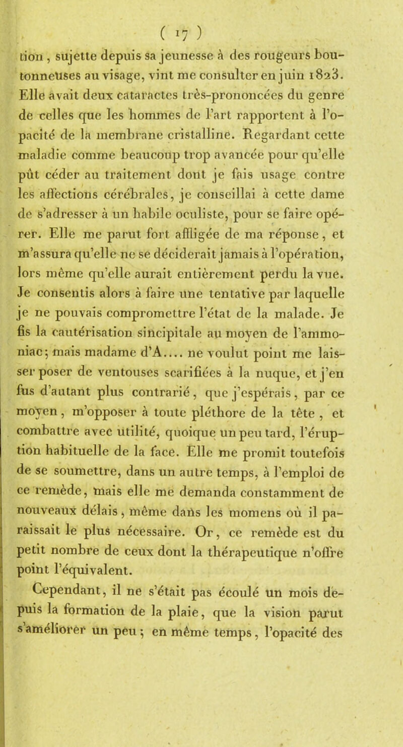 lion , sujette depuis sa jeunesse .à des rougeurs bou- tonneuses au visage, vint me consulter en juin 1828. Elle avait deux cataractes très-prononcées du genre de celles que les hommes de l’art rapportent à l’o- pacité de la membrane cristalline. Regardant cette maladie comme beaucoup trop avancée pour qu’elle put céder au traitement dont je fais usage contre les affections cérébrales, je conseillai à cette dame de s’adresser a un habile oculiste, pour se faire opé- rer. Elle me parut fort affligée de ma réponse, et m’assura qu’elle ne se déciderait jamais à l’opération, lors même qu’elle aurait entièrement perdu la vue. Je consentis alors à faire une tentative par laquelle je ne pouvais compromettre l’état de la malade. Je fis la cautérisation sincipitale au moyen de l’ammo- niac; mais madame d’A.... ne voulut point me lais- ser poser de ventouses scarifiées à la nuque, et j’en fus d’autant plus contrarié, que j’espérais, par ce moyen, m’opposer à toute pléthore de la tête , et combattre avec utilité, quoique un peu tard, l’érup- tion habituelle de la face. Elle me promit toutefois de se soumettre, dans un autre temps, à l’emploi de ce remède, mais elle me demanda constamment de nouveaux délais, même daùs les momens où il pa- raissait le plus nécessaire. Or, ce remède est du petit nombre de ceux dont la thérapeutique n’offre point l’équivalent. Cependant, il ne s’était pas écoulé un mois de- puis la formation de la plaie, que la vision parut s améliorer un peu; en même temps, l’opacité des