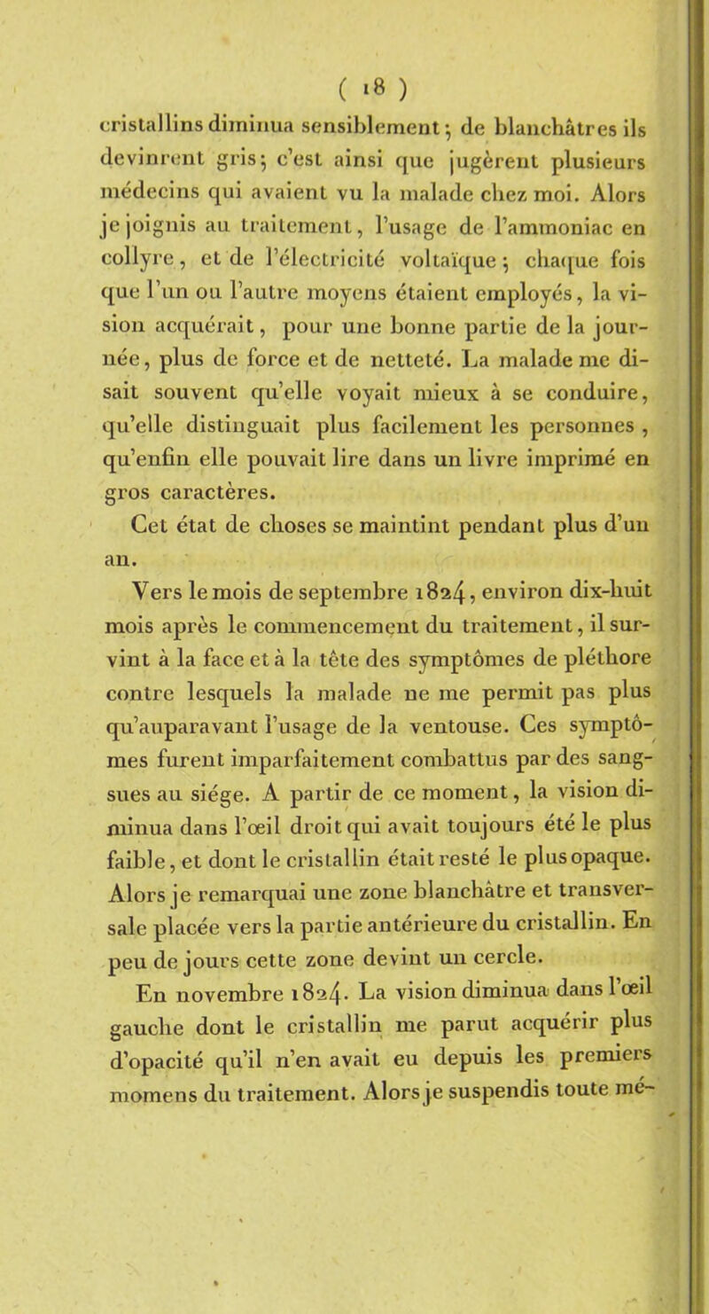 cristallins diminua sensiblement-, de blanchâtres ils devinrent gris; c’est ainsi que jugèrent plusieurs médecins qui avaient vu la malade chez moi. Alors je joignis au traitement, l’usage de l’ammoniac en collyre, et de l’électricité voltaïque $ chaque fois que l’un ou l’autre moyens étaient employés, la vi- sion acquérait, pour une bonne partie de la jour- née, plus de force et de netteté. La malade me di- sait souvent qu’elle voyait mieux à se conduire, qu’elle distinguait plus facilement les personnes , qu’enfin elle pouvait lire dans un livre imprimé en gros caractères. Cet état de choses se maintint pendant plus d’un an. Vers le mois de septembre 1824 5 environ dix-huit mois après le commencement du traitement, il sur- vint à la face et à la tête des symptômes de pléthore contre lesquels la malade ne me permit pas plus qu’auparavant l’usage de la ventouse. Ces symptô- mes furent imparfaitement combattus par des sang- sues au siège. A partir de ce moment, la vision di- minua dans l’oeil droit qui avait toujours été le plus faible, et dont le cristallin était resté le plus opaque. Alors je remarquai une zone blanchâtre et transver- sale placée vers la partie antérieure du cristallin. En peu de jours cette zone devint un cercle. En novembre 1824- La vision diminua dans 1 œil gauche dont le cristallin me parut acquérir plus d’opacité qu’il n’en avait eu depuis les premiers momens du tx-aitement. Alors je suspendis toute mé-