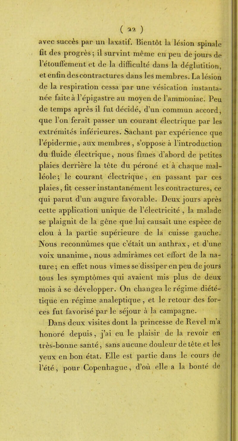 avec succès par un laxatif. Bientôt la lésion spinale fit des progrès ; il survint même en peu de jours de l’étouffement et de la difficulté dans la déglutition, et enfin des contractures dans les membres. La lésion de la respiration cessa par une vésication instanta- née faite à l’épigastre au moyen de l’ammoniac. Peu de temps après il fut décidé, d’un commun accord, que l’on ferait passer un courant électrique par les extrémités inférieures. Sachant par expérience que l’épiderme, aux membres , s’oppose à l’introduction du fluide électrique, nous finies d’abord de petites plaies derrière la tète du péroné et à chaque mal- léole ; le courant électrique, en passant par ces plaies, fit cesser instantanément les contractures, ce qui parut d’un augure favorable. Deux jours après cette application unique de l’électricité , la malade se plaignit de la gène que lui causait une espèce de clou à la partie supérieure de la cuisse gauche. Nous reconnûmes que c’était un anthrax, et d’une voix unanime, nous admirâmes cet effort de la na- ture’, en eff et nous vîmes se dissiper en peu de jours tous les symptômes qui avaient mis plus de deux mois à se développer. On changea le régime diété- tique en régime analeptique, et le retour des for- ces fut favorisé par le séjour à la campagne. Dans deux visites dont la princesse de Revel m’a honoré depuis, j’ai eu le plaisir de la revoir en très-bonne santé, sans aucune douleur de tète et les yeux en bon état. Elle est partie dans le cours de l’été, pour Copenhague, d’où elle a la bonté de