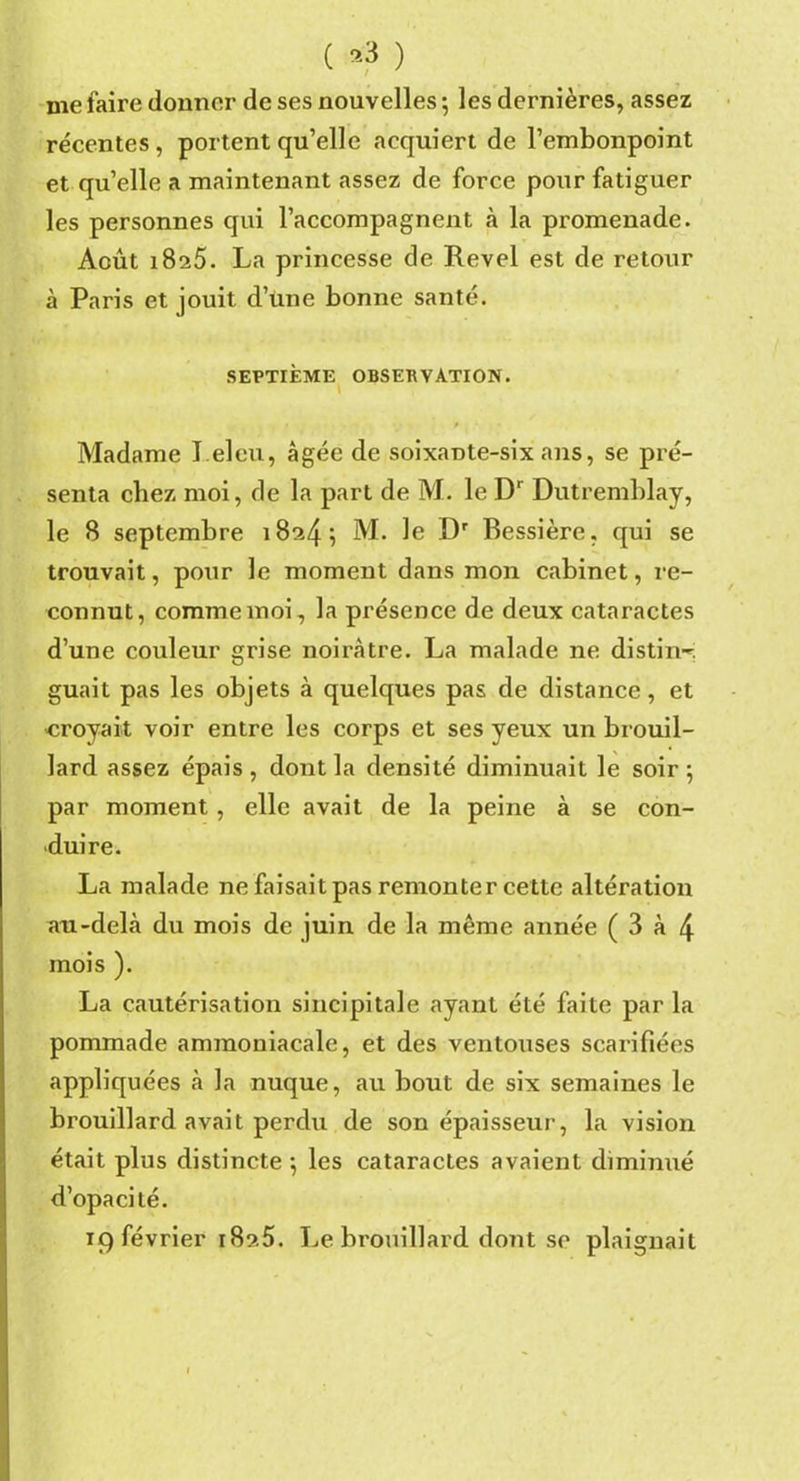 ( *3 ) me faire donner de ses nouvelles 5 les dernières, assez récentes , portent qu’elle acquiert de l’embonpoint et quelle a maintenant assez de force pour fatiguer les personnes qui l’accompagnent à la promenade. Août 1825. La princesse de Revel est de retour à Paris et jouit d’üne bonne santé. SEPTIÈME OBSERVATION. » Madame T.eleu, âgée de soixante-six ans, se pré- senta chez moi, de la part de M. le Dr Dutremblay, le 8 septembre 18245 M. le Dr Bessière, qui se trouvait, pour le moment dans mon cabinet, re- connut, comme moi, la présence de deux cataractes d’une couleur grise noirâtre. La malade ne distilla guait pas les objets à quelques pas de distance, et croyait voir entre les corps et ses yeux un brouil- lard assez épais, dont la densité diminuait le soir 5 par moment, elle avait de la peine à se con- duire. La malade ne faisait pas remonter cette altération an-delà du mois de juin de la même année ( 3 à 4 mois ). La cautérisation sincipitale ayant été faite par la pommade ammoniacale, et des ventouses scarifiées appliquées à la nuque, au bout de six semaines le brouillard avait perdu de son épaisseur-, la vision était plus distincte 5 les cataractes avaient diminué d’opacité. 19 février 182.5. Le brouillard dont se plaignait