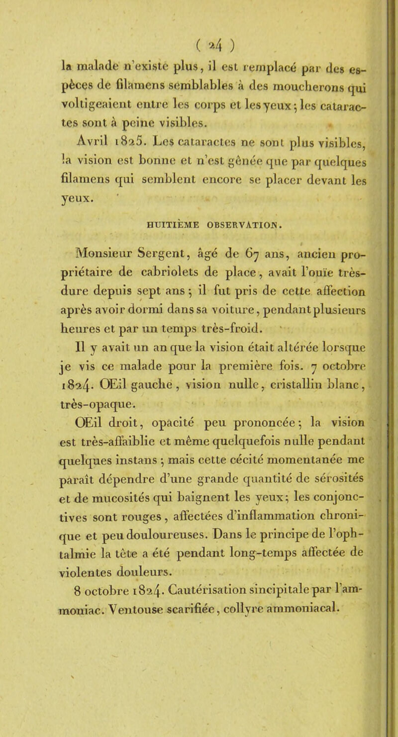 ( *4 ) la malade n’existe plus, il est remplacé par des es- pèces de filamens semblables à des moucherons qui voltigeaient entre les corps et les yeux; les catarac- tes sont à peine visibles. Avril 1825. Les cataractes ne sont plus visibles, !a vision est bonne et n’est gênée que par quelques filamens qui semblent encore se placer devant les yeux. HUITIÈME OBSERVATION. Monsieur Sergent, âgé de 6y ans, ancien pro- priétaire de cabriolets de place , avait l’ouïe très- dure depuis sept ans; il fut pris de cette affection après avoir dormi dans sa voiture, pendant plusieurs heures et par un temps très-froid. Il y avait un an que la vision était altérée lorsque je vis ce malade pour la première fois, y octobre i8a4- OEil gauche , vision nulle, cristallin blanc, très-opaque. OEil droit, opacité peu prononcée; la vision est très-affaiblie et même quelquefois nulle pendant quelques instans ; mais cette cécité momentanée me paraît dépendre d’une grande quantité de sérosités et de mucosités qui baignent les yeux; les conjonc- tives sont rouges , affectées d’inflammation chroni- que et peu douloureuses. Dans le principe de l’oph- talmie la tête a été pendant long-temps affectée de violentes douleurs. 8 octobre 1824. Cautérisation sincipitale par l'am- moniac. Ventouse scarifiée, collyre ammoniacal.