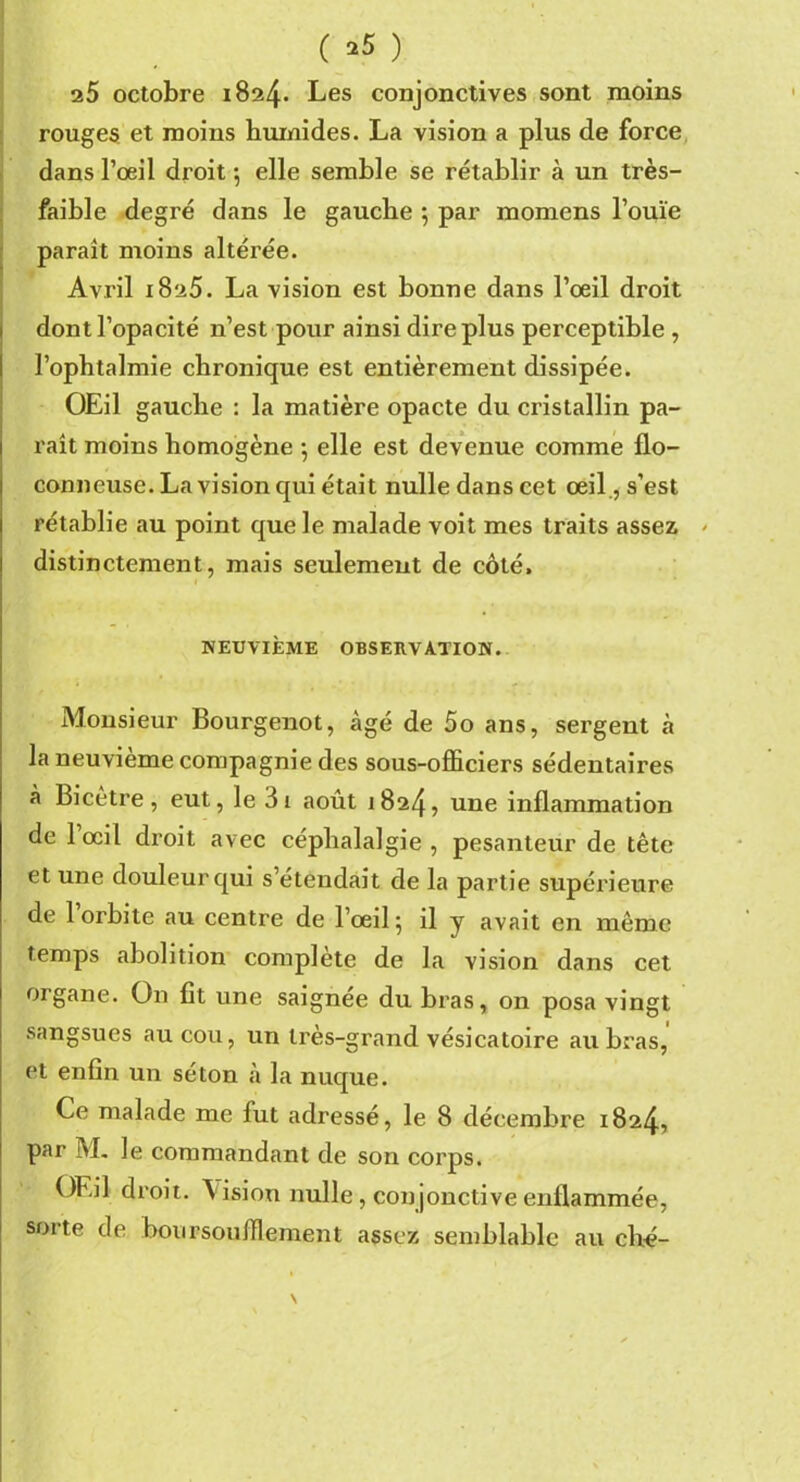 ( *5 ) 25 octobre 1824. Les conjonctives sont moins rouges et moins humides. La vision a plus de force dans l’œil droit ; elle semble se rétablir à un très- faible degré dans le gauche ; par momens l’ouïe paraît moins altérée. Avril 1825. La vision est bonne dans l’œil droit dont l’opacité n’est pour ainsi dire plus perceptible , l’ophtalmie chronique est entièrement dissipée. OEil gauche : la matière opacte du cristallin pa- raît moins homogène ; elle est devenue comme flo- conneuse. La vision qui était nulle dans cet œil., s’est rétablie au point que le malade voit mes traits assez * distinctement, mais seulement de côté, NEUVIÈME OBSERVATION. Monsieur Bourgenot, âgé de 5o ans, sergent à la neuvième compagnie des sous-officiers sédentaires à Bicètre, eut, le 3i août 1824, une inflammation de l’œil droit avec céphalalgie , pesanteur de tête et une douleur qui s’étendait de la partie supérieure de 1 orbite au centre de l’œil; il y avait en même temps abolition complète de la vision dans cet organe. O11 fit une saignée du bras, on posa vingt sangsues au cou, un très-grand vésicatoire au bras, et enfin un séton à la nuque. Ce malade me fut adressé, le 8 décembre 1824, par M. le commandant de son corps. OEil droit. Vision nulle, conjonctive enflammée, sorte de boursouffiement assez semblable au ché- \