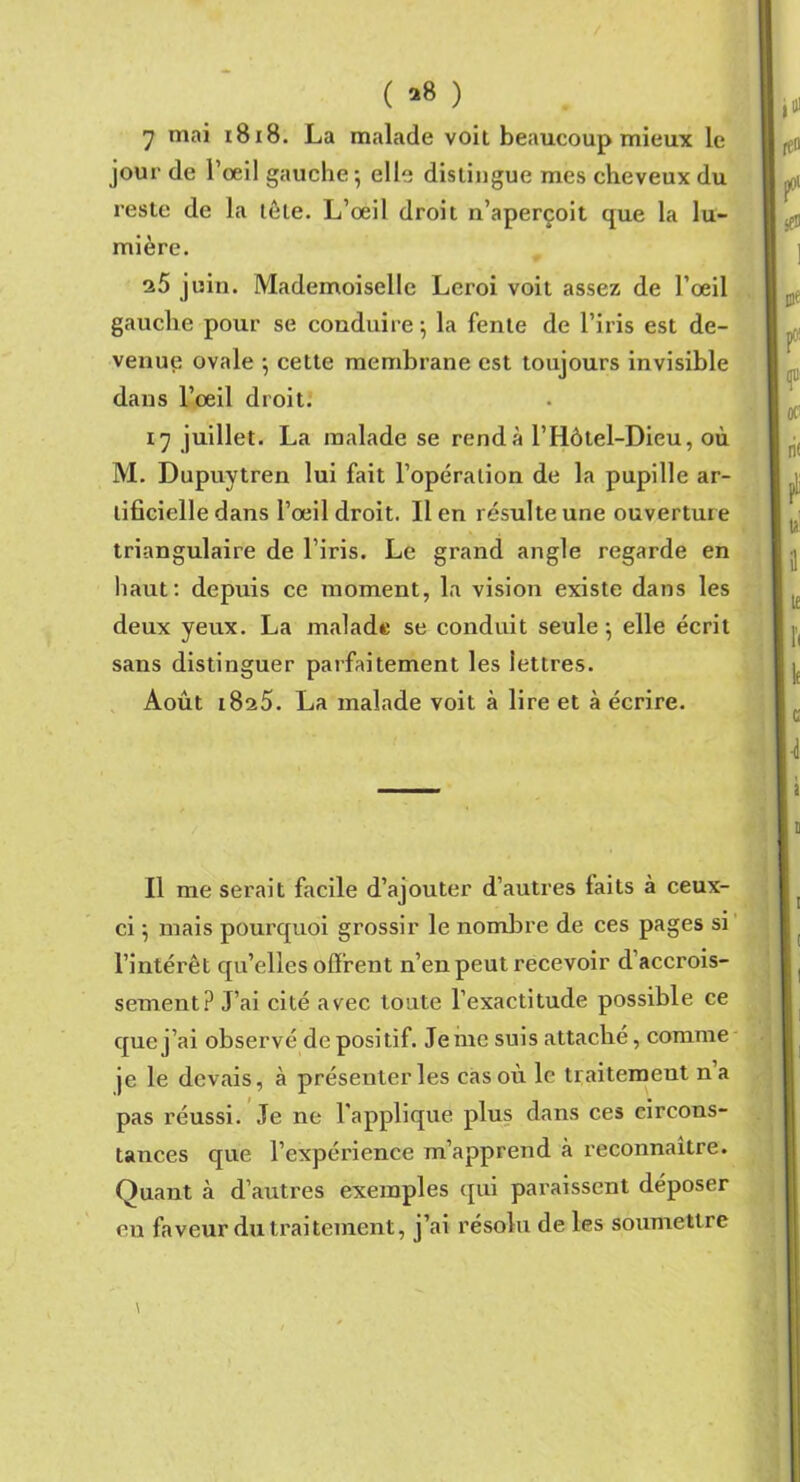 ( *8 ) 7 mai 1818. La malade voit beaucoup mieux le jour de l’oeil gauche 5 elle distingue mes cheveux du reste de la tôle. L’œil droit 11’aperçoit que la lu- mière. e5 juin. Mademoiselle Leroi voit assez de l’œil gauche pour se conduire; la fente de l’iris est de- venue ovale ; cette membrane est toujours invisible dans l’œil droit. 17 juillet. La malade se rend à l’Iiôtel-Dieu, où M. Dupuytren lui fait l’opération de la pupille ar- tificielle dans l’œil droit. Il en résulte une ouverture triangulaire de l’iris. Le grand angle regarde en haut: depuis ce moment, la vision existe dans les deux yeux. La malade se conduit seule; elle écrit sans distinguer parfaitement les lettres. Août i8s5. La malade voit à lire et à écrire. Il me serait facile d’ajouter d’autres laits à ceux- ci ; mais pourquoi grossir le nombre de ces pages si l’intérêt qu’elles offrent n’en peut recevoir d accrois- sement? J’ai cité avec toute l’exactitude possible ce que j’ai observé de positif. Je me suis attaché, comme je le devais, à présenter les cas où le traitement na pas réussi. Je ne l’applique plus dans ces circons- tances que l’expérience m’apprend à reconnaître. Quant à d’autres exemples qui paraissent déposer en faveur du traitement, j’ai résolu de les soumettre