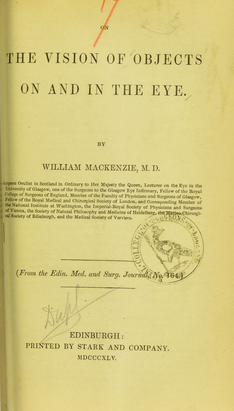 THE VISION OF OBJECTS ON AND IN THE EYE. Surgeon Oculist in Scotland in Ordinary to Her Majesty the Queen, Lecturer on the Eye in the University of Glasgow, one of the Surgeons to the Glasgow Eye Infirmary, Fellow of the Royal College of Surgeons of England, Member of the Faculty of Physicians and Surgeons of Glasgow, FeUow of the Royal Medical and Chirurgical Society of London, and Corresponding Member of the National Institute at Washington, the Imperial-Royal Society of Physicians and Surgeons BY WILLIAM MACKENZIE, M. D. of Vienna, the Society of Natural Philosophy and Medicine of Heidelberg, cal Society of Edinburgh, and the Medical Society of Venders , the. Mgdieo^Chirurgi- \ \ {From the Edin. Med. and Sure/. Journdl EDINBURGH: PRINTED BY STARK AND COMPANY.