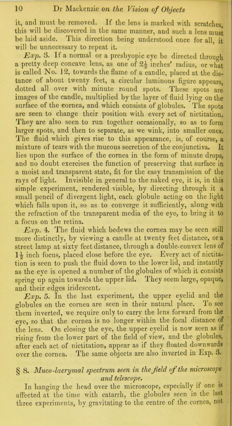 it, and must be removed. If the lens is marked with scratches this will be discovered in the same manner, and such a lens must be laid aside. This direction being understood once for all, it will be unnecessary to repeat it. Exp. 3. If a normal or a presbyopic eye be directed through a pretty deep concave lens, as one of 2^ inches’ radius, or what is called No. 12, towards the flame of a candle, placed at the dis- tance of about twenty feet, a circular luminous figure appears, dotted all over with minute round spots. These spots are images of the candle, multiplied by the layer of fluid lying on the surface of the cornea, and which consists of globules. The spots are seen to change their position with every act of nictitation. They are also seen to run together occasionally, so as to form larger spots, and then to separate, as we wink, into smaller ones. The fluid which gives rise to this appearance, is, of course, a mixture of tears with the mucous secretion of the conjunctiva. It lies upon the surface of the cornea in the form of minute drops, and no doubt exercises the function of preserving that surface in a moist and transparent state, fit for the easy transmission of the rays of light. Invisible in general to the naked eye, it is, in this simple experiment, rendered visible, by directing through it a small pencil of divergent light, each globule acting on the light which falls upon it, so as to converge it sufficiently, along with the refraction of the transparent media of the eye, to bring it to a focus on the retina. Exp. 4. The fluid which bedews the cornea may be seen still more distinctly, by viewing a candle at twenty feet distance, ora street lamp at sixty feet distance, through a double-convex lens of 1^ inch focus, placed close before the eye. Every act of nictita- tion is seen to push the fluid down to the lower lid, and instantly as the eye is opened a number of the globules of which it consists spring up again towards the upper lid. They seem large, opaque, and their edges iridescent. Exp. 5. In the last experiment, the upper eyelid and the globules on the cornea are seen in their natural place. To see them inverted, we require only to carry the lens forward from the eye, so that the cornea is no longer within the focal distance of the lens. On closing the eye, the upper eyelid is now seen as if rising from the lower part of the field of view, and the globules, after each act of nictitation, appear as if they floated downwards over the cornea. The same objects are also inverted in Exp. 3. § 8. Muco-lacrymal spectrum seen in the field of the microscope and telescope. In hanging the head over the microscope, especially if one is affected at the time with catarrh, the globules seen in the last three experiments, by gravitating to the centre of the cornea, not