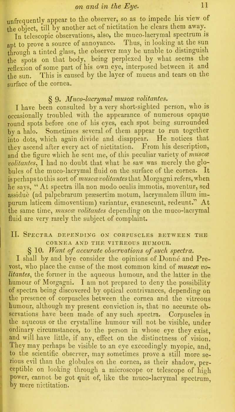 frequently appear to the observer, so as to impede his view of the object, till by another act of nictitation he clears them away. In telescopic observations, also, the muco-lacrymal spectrum is apt to prove a source of annoyance. Thus, in looking at the sun through a tinted glass, the observer may be unable to distinguish the spots on that body, being perplexed by what seems the reflexion of some part of his own eye, interposed between it and the sun. This is caused by the layer of mucus and tears on the surface of the cornea. § 9- Muco-lacrymal muscce volitantes. I have been consulted by a very short-sighted person, who is occasionally troubled with the appearance of numerous opaque round spots before one of his eyes, each spot being surrounded by a halo. Sometimes several of them appear to run together into dots, which again divide and disappear. He notices that they ascend after every act of nictitation. From his description, and the figure which he sent me, of this peculiar variety of muscce volitantes, I had no doubt that what he saw was merely the glo- bules of the muco-lacrymal fluid on the surface of the cornea. It is perhaps to this sort of muscce volitantes that Morgagni refers, when he says, “ At spectra ilia non modo oculis immotis, moventur, sed assidue (ad palpebrarum praesertim motum, lacrymalem ilium im- purum laticem dimoventium) variantur, evanescunt, redeunt.’” At the same time, muscce volitantes depending on the muco-lacrymal fluid are very rarely the subject of complaint. II. Spectra depending on corpuscles betwren the CORNEA AND THE VITREOUS HUMOUR. § 10. Want of accurate observations of such spectra. I shall by and bye consider the opinions of Donne and Pre- vost, who place the cause of the most common kind of muscce vo- litantes■, the former in the aqueous humour, and the latter in the humour of Morgagni. I am not prepared to deny the possibility of spectra being discovered by optical contrivances, depending on the presence of corpuscles between the cornea and the vitreous humour, although my present conviction is, that no accurate ob- servations have been made of any such spectra. Corpuscles in the aqueous or the crystalline humour will not be visible, under ordinary circumstances, to the person in whose eye they exist, and will have little, if any, effect on the distinctness of vision. They may perhaps be visible to an eye exceedingly myopic, and, to the scientific observer, may sometimes prove a still more se- rious evil than the globules on the cornea, as their shadow', per- ceptible on looking through a microscope or telescope of high power, cannot be got quit of, like the muco-lacrymal spectrum, by mere nictitation.