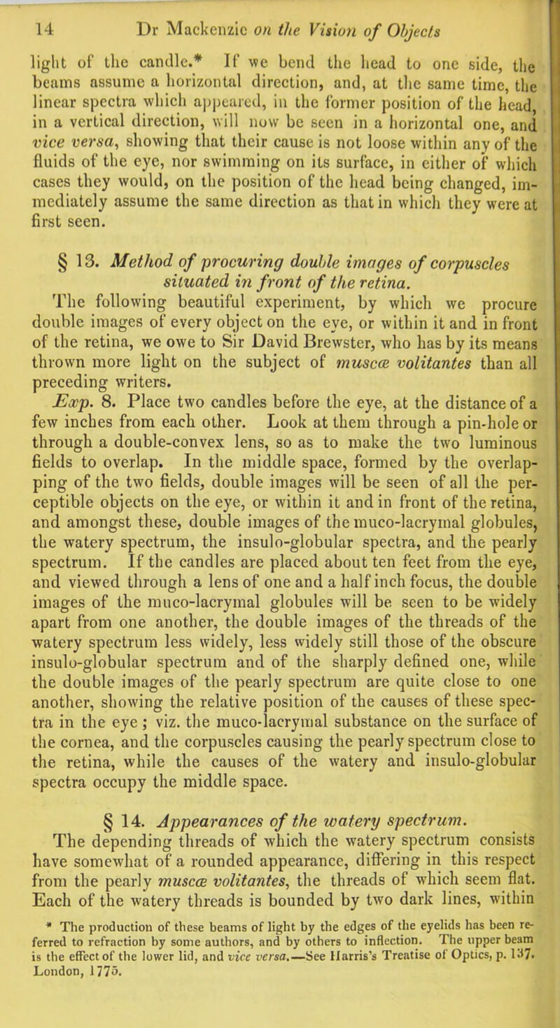 light of the candle.* If we bend the head to one side, the beams assume a horizontal direction, and, at the same time, the linear spectra which appeared, in the former position of the head, in a vertical direction, will now be seen in a horizontal one, and vice versa, showing that their cause is not loose within any of the fluids of the eye, nor swimming on its surface, in either of which cases they would, on the position of the head being changed, im- mediately assume the same direction as that in which they were at first seen. § 13. Method of procuring double images of corpuscles situated in front of the retina. The following beautiful experiment, by which we procure double images of every object on the eye, or within it and in front of the retina, we owe to Sir David Brewster, who has by its means thrown more light on the subject of tnuscce volitantes than all preceding writers. Exp. 8. Place two candles before the eye, at the distance of a few inches from each other. Look at them through a pin-hole or through a double-convex lens, so as to make the two luminous fields to overlap. In the middle space, formed by the overlap- ping of the two fields, double images will be seen of all the per- ceptible objects on the eye, or within it and in front of the retina, and amongst these, double images of the muco-lacrymal globules, the watery spectrum, the insulo-globular spectra, and the pearly spectrum. If the candles are placed about ten feet from the eye, and viewed through a lens of one and a half inch focus, the double images of the muco-lacrymal globules will be seen to be widely apart from one another, the double images of the threads of the watery spectrum less widely, less widely still those of the obscure insulo-globular spectrum and of the sharply defined one, while the double images of the pearly spectrum are quite close to one another, showing the relative position of the causes of these spec- tra in the eye ; viz. the muco-lacrymal substance on the surface of the cornea, and the corpuscles causing the pearly spectrum close to the retina, while the causes of the watery and insulo-globular spectra occupy the middle space. § 14. Appearances of the watery spectrum. The depending threads of which the watery spectrum consists have somewhat of a rounded appearance, differing in this respect from the pearly muscce volitantes, the threads of which seem flat. Each of the watery threads is bounded by two dark lines, within * The production of these beams of light by the edges of the eyelids has been re- ferred to refraction by some authors, and by others to inflection. The upper beam is the effect of the lower lid, and vice versa.—See Harris’s Treatise of Optics, p. 1.17. London, 1775.