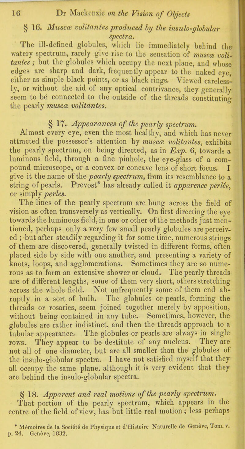 § 1G. Muscce volitantes produced by the insulo-globular spectra. The ill-defined globules, which lie immediately behind the watery spectrum, rarely give rise to the sensation of muscce voli- tantes ; but the globules which occupy the next plane, and whose edges are sharp and dark, frequently appear to the naked eye, either as simple black points, or as black rings. Viewed careless- ly, or without the aid of any optical contrivance, they generally seem to be connected to the outside of the threads constituting the pearly muscce volitantes. § 17. Appearances of the pearly spectrum. Almost every eye, even the most healthy, and which has never attracted the possessor’s attention by muscce volitantes, exhibits the pearly spectrum, on being directed, as in Exp. 6, towards a luminous field, through a fine pinhole, the eye-glass of a com- pound microscope, or a convex or concave lens of short focus. I give it the name of the pearly spectrum, from its resemblance to a string of pearls. Prevost* has already called it apparence perlee, or simply perles. The lines of the pearly spectrum are hung across the field of vision as often transversely as vertically. On first directing the eye towards the luminous field, in one or other of the methods just men- tioned, perhaps only a very few small pearly globules are perceiv- ed ; but after steadily regarding it for some time, numerous strings of them are discovered, generally twisted in different forms, often placed side by side with one another, and presenting a variety of knots, loops, and agglomerations. Sometimes they are so nume- rous as to form an extensive shower or cloud. The pearly threads are of different lengths, some of them very short, others stretching across the whole field. Not unfrequently some of them end ab- ruptly in a sort of bulb. The globules or pearls, forming the threads or rosaries, seem joined together merely by apposition, without being contained in any tube. Sometimes, however, the globules are rather indistinct, and then the threads approach to a tubular appearance. The globules or pearls are always in single rows. They appear to be destitute of any nucleus. They are not all of one diameter, but are all smaller than the globules of the insulo-globular spectra. I have not satisfied myself that they all occupy the same plane, although it is very evident that they are behind the insulo-globular spectra. § 18. Apparent and real motions of the pearly spectrum. That portion of the pearly spectrum, which appears in the centre of the field of view, has but little real motion; less perhaps * Memoires de la Societe de Physique et d’Histoire Naturelle de Geneve, Tom. v. p. 24. Geneve, 1832,