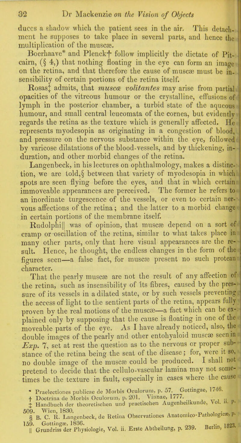 duces a shadow which the patient sees in the air. This detach- ment he supposes to take place in several parts, and hence the multiplication of the muscae. Boerhaave* and Plenckf- follow implicitly the dictate of Pit- cairn, (§ 4,) that nothing floating in the eye can form an image on the retina, and that therefore the cause of muscae must be in- sensibility of certain portions of the retina itself. Rosas.} admits, that muscoe volitantes may arise from partial opacities of the vitreous humour or the crystalline, effusions of lymph in the posterior chamber, a turbid state of the aqueous humour, and small central leucomata of the cornea, but evidently regards the retina as the texture which is generally affected. He represents myodesopia as originating in a congestion of blood, and pressure on the nervous substance within the eye, followed by varicose dilatations of the blood-vessels, and by thickening, in- duration, and other morbid changes of the retina. Langenbeck, in his lectures on ophthalmology, makes a distinc- tion, we are told,§ between that variety of myodesopia in which spots are seen flying before the eyes, and that in which certain immoveable appearances are perceived. The former he refers to an inordinate turgescence of the vessels, or even to certain ner- vous affections of the retina; and the latter to a morbid change in certain portions of the membrane itself. Rudolphi|| was of opinion, that muscae depend on a sort of cramp or oscillation of the retina, similar to what takes place in many other parts, only that here visual appearances are the re- sult. Hence, he thought, the endless changes in the form of the figures seen—a false fact, for muscae present no such protean character. That the pearly muscae are not the result of any affection of the retina, such as insensibility of its fibres, caused by the pres- sure of its vessels in a dilated state, or by such vessels preventing the access of light to the sentient parts of the retina, appears fully proven by the real motions of the muscae—a fact which can be ex- plained only by supposing that the cause is floating in one of the moveable parts of the eye. As I have already noticed, also, the^ double images of the pearly and other entohyaloid muscae seen ini Exp. 7, set at rest the question as to the nervous or proper sub stance of the retina being the seat of the disease; for, were it so, no double image of the muscae could be produced. I shall not ■ pretend to decide that the cellulo-vascular lamina may not some- times be the texture in fault, especially in cases wdiere the cause- * Praelectiones publicae de Morbis Oculorimi, p. 57. Gottingae, 1746. ^ + Doctrina de Morbis Oculorum, p. 201. _ Vinnae, 1777. • , L J Handbuch der thcoretischen und practischen Augenheilkunde, \o. n. P-jr 509. Wien, 1830. . , . § B. C. R. Langenbeck, de Retina Observationes Anatomico-Pathologica:, I • 159. Gottingae, 1836. .. || Grundriss der Physiologic, Vol. ii. Erste Abtheilung, p. 239. Berlin,