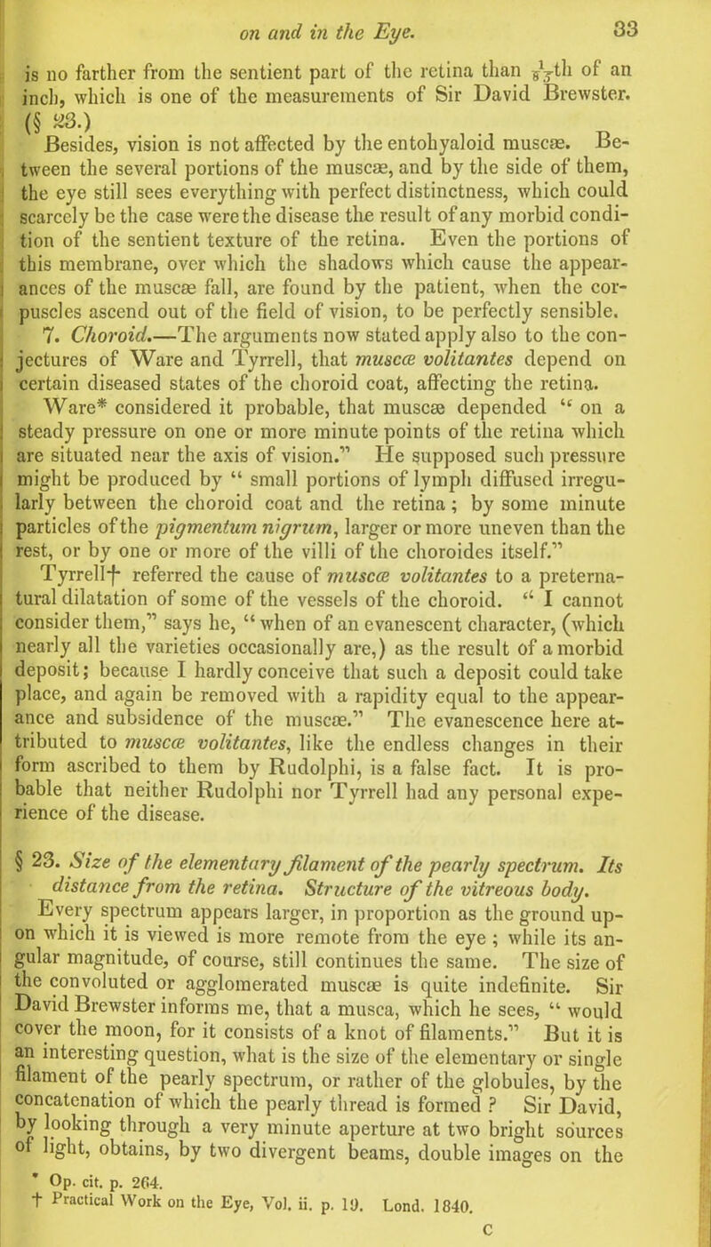 is no farther from the sentient part of the retina than gyth of an inch, which is one of the measurements of Sir David Brewster. (§ «S:) ... . Besides, vision is not affected by the entohyaloid muscae. Be- tween the several portions of the muscae, and by the side of them, the eye still sees everything with perfect distinctness, which could ; scarcely be the case were the disease the result of any morbid condi- tion of the sentient texture of the retina. Even the portions of this membrane, over which the shadows which cause the appear- i ances of the muscae fall, are found by the patient, when the cor- puscles ascend out of the field of vision, to be perfectly sensible. 7. Choroid.—The arguments now stated apply also to the con- jectures of Ware and Tyrrell, that muscce volitantes depend on certain diseased states of the choroid coat, affecting the retina. Ware* considered it probable, that muscae depended “ on a steady pressure on one or more minute points of the retina which are situated near the axis of vision.” He supposed such pressure might be produced by “ small portions of lymph diffused irregu- larly between the choroid coat and the retina; by some minute particles of the pigmentum nigrum, larger or more uneven than the rest, or by one or more of the villi of the choroides itself.” Tyrrell-!* referred the cause of muscce volitantes to a preterna- tural dilatation of some of the vessels of the choroid. “ 1 cannot consider them,” says he, “ when of an evanescent character, (which nearly all the varieties occasionally are,) as the result of a morbid deposit; because I hardly conceive that such a deposit could take place, and again be removed with a rapidity equal to the appear- ance and subsidence of the muscae.” The evanescence here at- tributed to muscce volitantes, like the endless changes in their form ascribed to them by Rudolphi, is a false fact. It is pro- bable that neither Rudolphi nor Tyrrell had any personal expe- rience of the disease. § 23. Size of the elementary filament of the pearly spectrum. Its distance from the retina. Structure of the vitreous body. Every spectrum appears larger, in proportion as the ground up- on which it is viewed is more remote from the eye ; while its an- gular magnitude, of course, still continues the same. The size of the convoluted or agglomerated muscae is quite indefinite. Sir David Brewster informs me, that a musca, which he sees, “ would cover the moon, for it consists of a knot of filaments.” But it is an interesting question, what is the size of the elementary or single filament of the pearly spectrum, or rather of the globules, by the concatenation of which the pearly thread is formed ? Sir David, by looking through a very minute aperture at two bright sources of light, obtains, by two divergent beams, double images on the Op. cit. p. 204. f Practical Work on the Eye, Vol. ii. p. 10. Lond. 1840. C