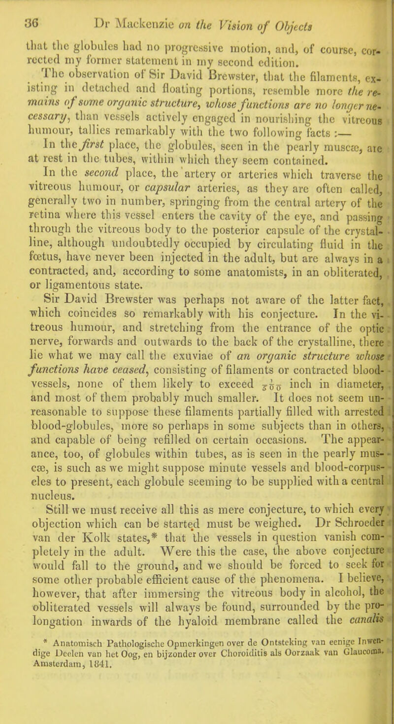 that the globules had no progressive motion, and, of course, cor- rected my former statement in my second edition. 1 he observation oi Sir David Brewster, that the filaments, ex- isting in detached and floating portions, resemble more the re- mains of some organic structure, whose functions are no longer ne- cessary, than vessels actively engaged in nourishing the vitreous humour, tallies remarkably with the two following facts :— In theplace, the globules, seen in the pearly musem, are at rest in the tubes, within which they seem contained. In the second place, the artery or arteries which traverse the vitreous humour, or capsular arteries, as they are often called, generally two in number, springing from the central artery of the retina where this vessel enters the cavity of the eye, and passing through the vitreous body to the posterior capsule of the crystal- line, although undoubtedly occupied by circulating fluid in the foetus, have never been injected in the adult, but are always in a contracted, and, according to some anatomists, in an obliterated, or ligamentous state. Sir David Brewster was perhaps not aware of the latter fact, which coincides so remarkably with his conjecture. In the vi- treous humour, and stretching from the entrance of the optic nerve, forwards and outwards to the back of the crystalline, there lie what we may call the exuviae of an organic structure ichose functions have ceased, consisting of filaments or contracted blood- vessels, none of them likely to exceed j<js inch in diameter, and most of them probably much smaller. It does not seem un- reasonable to suppose these filaments partially filled with arrested blood-globules, more so perhaps in some subjects than in others, and capable of being refilled on certain occasions. The appear- ance, too, of globules within tubes, as is seen in the pearly mus- cse, is such as we might suppose minute vessels and blood-corpus- cles to present, each globule seeming to be supplied with a central nucleus. Still we must receive all this as mere conjecture, to which every objection which can be started must be weighed. Dr Schroeder van der Kolk states,* that the vessels in question vanish com- pletely in the adult. Were this the case, the above conjecture would fall to the ground, and we should be forced to seek for some other probable efficient cause of the phenomena. I believe, however, that after immersing the vitreous body in alcohol, the obliterated vessels will always be found, surrounded by the pro- longation inwards of the hyaloid membrane called the canalis * Anatomisch Pathologische Opmcvkingen over de Ontstcking van eenige Inwen- dige Deelen van het Oog, en bijzonder over Choroiditis als Oorzaak van Glaucoma. Amsterdam, 1041.