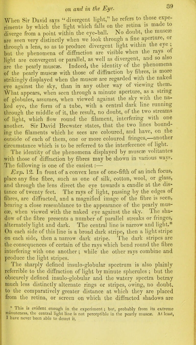 When Sir David says ‘‘divergent light,11 he refers to those expe- riments by which the light which falls on the retina is mate o diverge from a point within the eye-ball. No doubt, the muscse are seen very distinctly when we look through a fine aperture, 01 through a lens, so as to produce divergent light within the eye ; but the phenomena of diffraction are visible when the rays o light are convergent or parallel, as well as divergent, and so also are the pearly muscse. Indeed, the identity of the phenomena of the pearly muscse with those of diffraction by fibres, is more strikingly displayed when the muscse are regarded with the naked eye against the sky, than in any other way of viewing them. What appears, when seen through a minute aperture, as a string of globules, assumes, when viewed against the sky with the na- ked eye, the form of a tube, with a central dark line running through the middle of it, the result, no doubt, of the two streams of light, which flow round the filament, interfering with one another. Sir David Brewster states, that the two lines bound- ing the filaments which he sees are coloured, and have, on the outside of each of them, one or more coloured fringes,—another circumstance which is to be referred to the interference of light. The identity of the phenomena displayed by muscse volitantes with those of diffraction by fibres may be shown in various ways. The following is one of the easiest:— Exp. 12. In front of a convex lens of one-fifth of an inch focus, place any fine fibre, such as one of silk, cotton, wool, or glass, and through the lens direct the eye towards a candle at the dis- tance of twenty feet. The rays of light, passing by the edges of fibres, are diffracted, and a magnified image of the fibre is seen, bearing a close resemblance to the appearance of the pearly mus- cae, when viewed with the naked eye against the sky. The sha- dow of the fibre presents a number of parallel streaks or fringes, alternately light and dark. The central line is narrow and light.* On each side of this line is a broad dark stripe, then a light stripe on each side, then a narrow dark stripe. The dark stripes are the consequences of certain of the rays which bend round the fibre interfering with one another; while the other rays combine and i produce the light stripes. The sharply defined insulo-globular spectrum is also plainly i referrible to the diffraction of light by minute spherules ; but the ! obscurely defined insulo-globular and the watery spectra betray i much less distinctly alternate rings or stripes, owing, no doubt, < to the comparatively greater distance at which they are placed : from the retina, or screen on which the diffracted shadows are * This is evident enougli in the experiment; but, probably from its extreme i minuteness, the central light line is not perceptible in the pearly musete. At least, I have never been able to detect it.