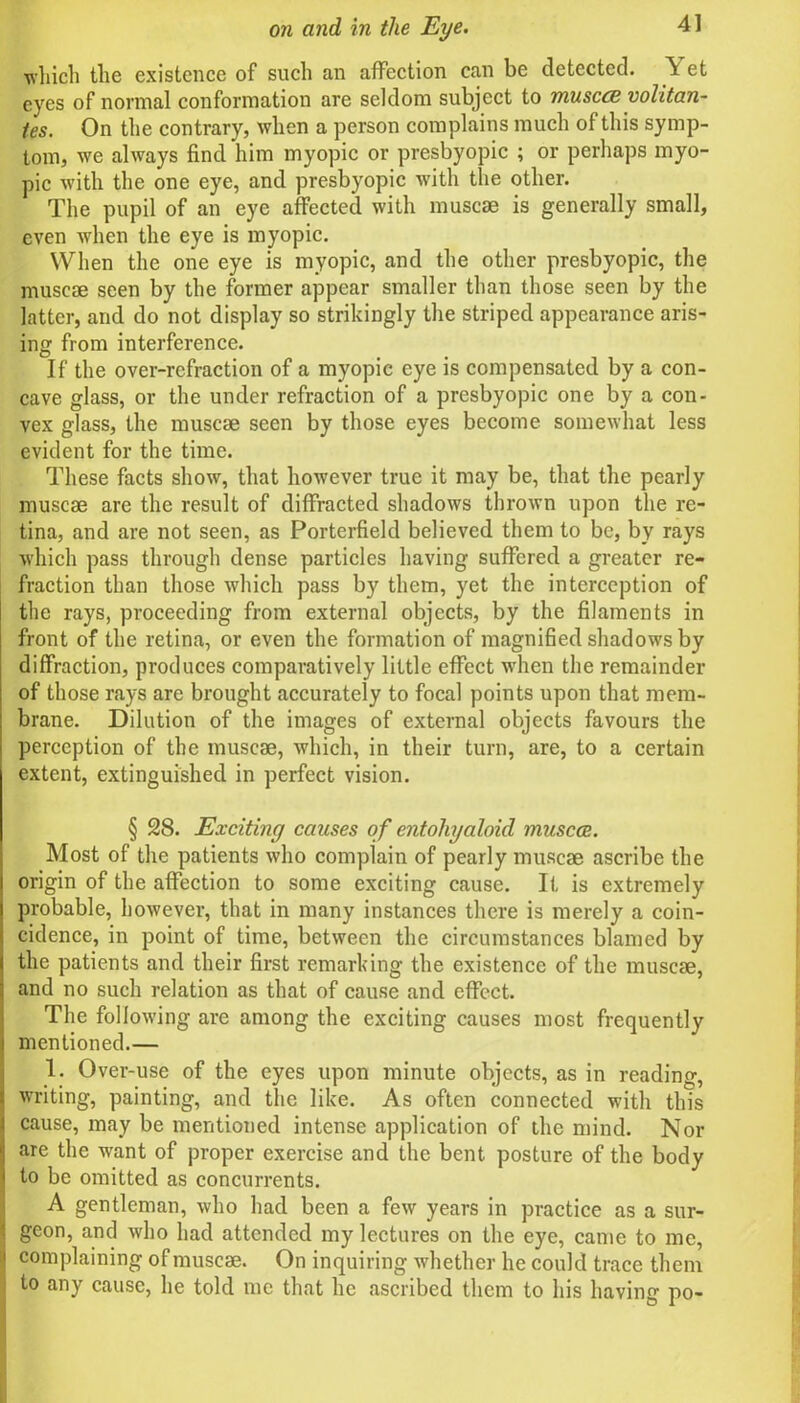 which the existence of such an affection can be detected. Y et eyes of normal conformation are seldom subject to musccB volitan- tes. On the contrary, when a person complains much of this symp- tom, we always find him myopic or presbyopic ; or perhaps myo- pic with the one eye, and presbyopic with the other. The pupil of an eye affected with muscae is generally small, even when the eye is myopic. When the one eye is myopic, and the other presbyopic, the muscae seen by the former appear smaller than those seen by the latter, and do not display so strikingly the striped appearance aris- ing from interference. If the over-refraction of a myopic eye is compensated by a con- cave glass, or the under refraction of a presbyopic one by a con- vex glass, the muscae seen by those eyes become somewhat less evident for the time. These facts show, that however true it may be, that the pearly muscae are the result of diffracted shadows thrown upon the re- tina, and are not seen, as Porterfield believed them to be, by rays which pass through dense particles having suffered a greater re- fraction than those which pass by them, yet the interception of the rays, proceeding from external objects, by the filaments in front of the retina, or even the formation of magnified shadows by diffraction, produces comparatively little effect when the remainder of those rays arc brought accurately to focal points upon that mem- brane. Dilution of the images of external objects favours the perception of the muscae, which, in their turn, are, to a certain extent, extinguished in perfect vision. § 28. Exciting causes of entohyaloid muscae.. Most of the patients who complain of pearly muscae ascribe the origin of the affection to some exciting cause. If is extremely probable, however, that in many instances there is merely a coin- cidence, in point of time, between the circumstances blamed by the patients and their first remarking the existence of the muscae, and no such relation as that of cause and effect. The following are among the exciting causes most frequently mentioned.— 1. Over-use of the eyes upon minute objects, as in reading, writing, painting, and the like. As often connected with this cause, may be mentioned intense application of the mind. Nor are the want of proper exercise and the bent posture of the body to be omitted as concurrents. A gentleman, who had been a few years in practice as a sur- geon, and who had attended my lectures on the eye, came to me, !j complaining of muscae. On inquiring whether he could trace them : to any cause, he told me that he ascribed them to his having po-