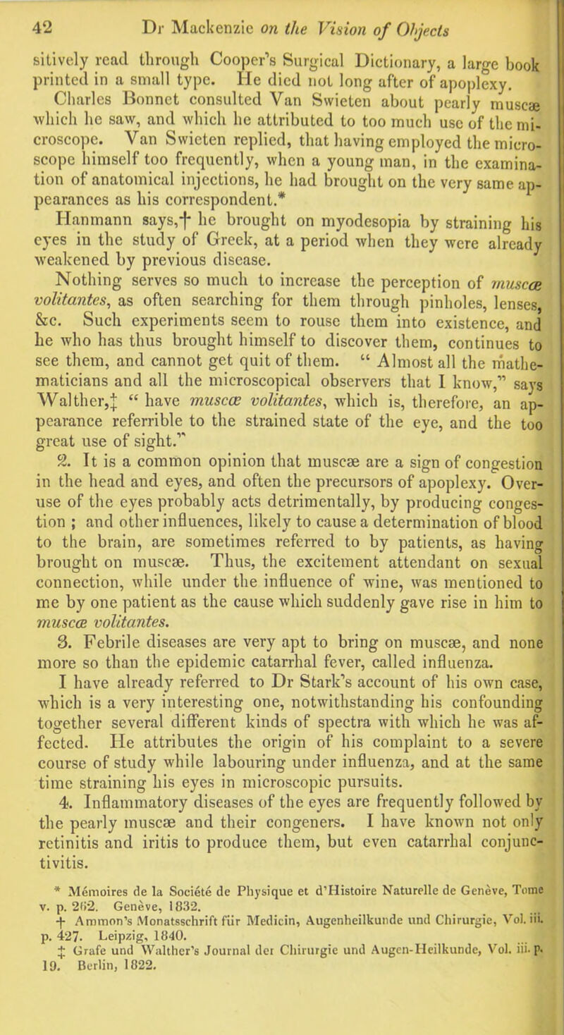 sitively read through Cooper’s Surgical Dictionary, a large book printed in a small type. He died not long after of apoplexy. Charles Bonnet consulted Van Swieten about pearly muscae which he saw, and which he attributed to too much use of the mi- croscope. Van Swieten replied, that having employed the micro- scope himself too frequently, when a young man, in the examina- tion of anatomical injections, he had brought on the very same ap- pearances as his correspondent.* Hanmann says,f he brought on myodesopia by straining his eyes in the study of Greek, at a period when they were already weakened by previous disease. Nothing serves so much to increase the perception of muscae volitantes, as often searching for them through pinholes, lenses, &c. Such experiments seem to rouse them into existence, and he who has thus brought himself to discover them, continues to see them, and cannot get quit of them. “ Almost all the mathe- maticians and all the microscopical observers that I know,” says Walther,| “ have muscae volitantes, which is, therefore, an ap- pearance referrible to the strained state of the eye, and the too great use of sight.” 2. It is a common opinion that muscae are a sign of congestion in the head and eyes, and often the precursors of apoplexy. Over- use of the eyes probably acts detrimentally, by producing conges- tion ; and other influences, likely to cause a determination of blood to the brain, are sometimes referred to by patients, as having brought on muscae. Thus, the excitement attendant on sexual connection, while under the influence of wine, was mentioned to me by one patient as the cause which suddenly gave rise in him to muscae volitantes. 3. Febrile diseases are very apt to bring on muscae, and none more so than the epidemic catarrhal fever, called influenza. I have already referred to Dr Stark’s account of his own case, which is a very interesting one, notwithstanding his confounding together several different kinds of spectra with which he was af- fected. He attributes the origin of his complaint to a severe course of study while labouring under influenza, and at the same time straining his eyes in microscopic pursuits. 4. Inflammatory diseases of the eyes are frequently followed by the pearly muscae and their congeners. I have known not only retinitis and iritis to produce them, but even catarrhal conjunc- tivitis. * Memoires de la Societe de Physique et d’Histoire Naturelle de Geneve, Tome v. p. 2li2. Geneve, 1832. -(- Ammon’s Monatsschrift fur Medicin, Augenheilkunde und Chirurgie, Vol. iii. p. 427. Leipzig, 1840. $ Grafe und Walther’s Journal dor Chirurgie und Augen-Heilkunde, Vol. iii. p. 19. Berlin, 1822.