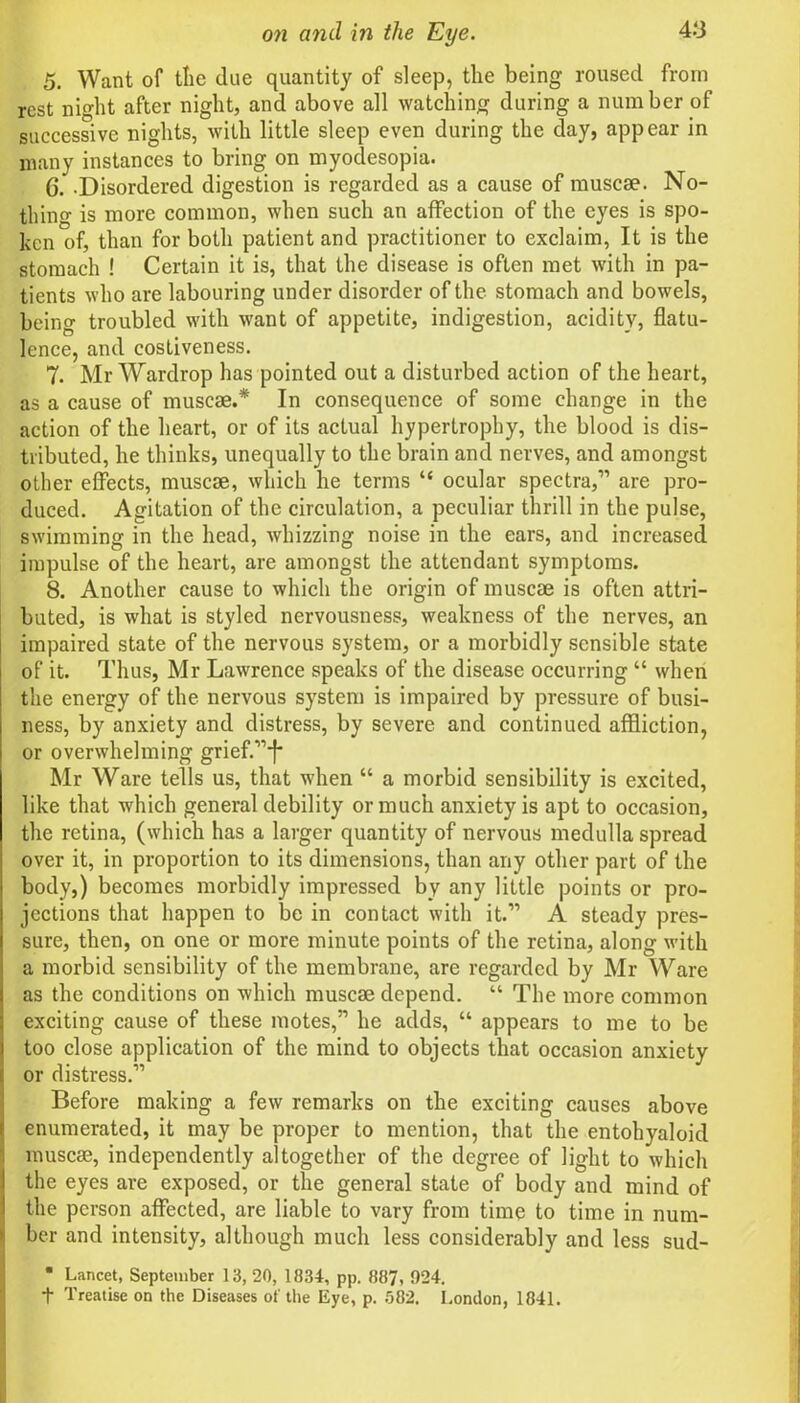 5. Want of tlie due quantity of sleep, the being roused from rest night after night, and above all watching during a number of successive nights, with little sleep even during the day, appear in many instances to bring on myodesopia. C. -Disordered digestion is regarded as a cause of muscae. No- thing is more common, when such an affection of the eyes is spo- ken of, than for both patient and practitioner to exclaim, It is the stomach ! Certain it is, that the disease is often met with in pa- tients who are labouring under disorder of the stomach and bowels, being troubled with want of appetite, indigestion, acidity, flatu- lence, and costiveness. 7. Mr Wardrop has pointed out a disturbed action of the heart, as a cause of muscae.* In consequence of some change in the action of the heart, or of its actual hypertrophy, the blood is dis- tributed, he thinks, unequally to the brain and nerves, and amongst other effects, muscae, which he terms “ ocular spectra,” are pro- duced. Agitation of the circulation, a peculiar thrill in the pulse, swimming in the head, whizzing noise in the ears, and increased impulse of the heart, are amongst the attendant symptoms. 8. Another cause to which the origin of muscae is often attri- buted, is what is styled nervousness, weakness of the nerves, an impaired state of the nervous system, or a morbidly sensible state of it. Thus, Mr Lawrence speaks of the disease occurring “ when the energy of the nervous system is impaired by pressure of busi- ness, by anxiety and distress, by severe and continued affliction, or overwhelming grief.”^ Mr Ware tells us, that when “ a morbid sensibility is excited, like that which general debility or much anxiety is apt to occasion, the retina, (which has a larger quantity of nervous medulla spread over it, in proportion to its dimensions, than any other part of the body,) becomes morbidly impressed by any little points or pro- jections that happen to be in contact with it.” A steady pres- sure, then, on one or more minute points of the retina, along with a morbid sensibility of the membrane, are regarded by Mr Ware as the conditions on which muscae depend. “ The more common exciting cause of these motes,” he adds, “ appears to me to be too close application of the mind to objects that occasion anxiety or distress.” Before making a few remarks on the exciting causes above enumerated, it may be proper to mention, that the entohyaloid muscae, independently altogether of the degree of light to which the eyes are exposed, or the general state of body and mind of the person affected, are liable to vary from time to time in num- ber and intensity, although much less considerably and less sud- • Lancet, September 13, 20, 1834, pp. 887, 924. + Treatise on the Diseases of the Eye, p. 582. London, 1841.