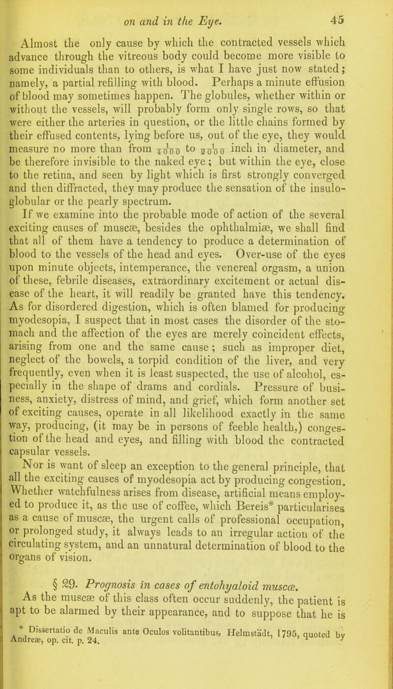 Almost the only cause by which the contracted vessels which advance through the vitreous body could become more visible to some individuals than to others, is what I have just now stated; namely, a partial refilling with blood. Perhaps a minute effusion of blood may sometimes happen. The globules, whether within or without the vessels, will probably form only single rows, so that were either the arteries in question, or the little chains formed by their effused contents, lying before us, out of the eye, they would measure no more than from Woo t° Wo o inch in diameter, and be therefore invisible to the naked eye; but within the eye, close to the retina, and seen by light which is first strongly converged and then diffracted, they may produce the sensation of the insulo- globular or the pearly spectrum. If we examine into the probable mode of action of the several exciting causes of muse®, besides the ophthalmias, we shall find that all of them have a tendency to produce a determination of blood to the vessels of the head and eyes. Over-use of the eyes upon minute objects, intemperance, the venereal orgasm, a union of these, febrile diseases, extraordinary excitement or actual dis- ease of the heart, it will readily be granted have this tendency. As for disordered digestion, which is often blamed for producing myodesopia, I suspect that in most cases the disorder of the sto- mach and the affection of the eyes are merely coincident effects, arising from one and the same cause ; such as improper diet, neglect of the bowels, a torpid condition of the liver, and very frequently, even when it is least suspected, the use of alcohol, es- pecially in the shape of drams and cordials. Pressure of busi- ness, anxiety, distress of mind, and grief, which form another set of exciting causes, operate in all likelihood exactly in the same way, producing, (it may be in persons of feeble health,) conges- tion of the head and eyes, and filling with blood the contracted capsular vessels. Nor is want of sleep an exception to the general principle, that all the exciting causes of myodesopia act by producing congestion. Whether watchfulness arises from disease, artificial means employ- ed to produce it, as the use of coffee, which Bereis* particularises as a cause of muse®, the urgent calls of professional occupation, or prolonged study, it always leads to an irregular action of the circulating system, and an unnatural determination of blood to the organs of vision. § 29. Prognosis in cases of entoliyaloid muscce. As the muse® of this class often occur suddenly, the patient is apt to be alarmed by their appearance, and to suppose that he is * Dissertatio de Maculis ante Oculos volitantibus, Helmstadt, 1795, quoted bv Andrew, op. cit. p. 24. 1 7