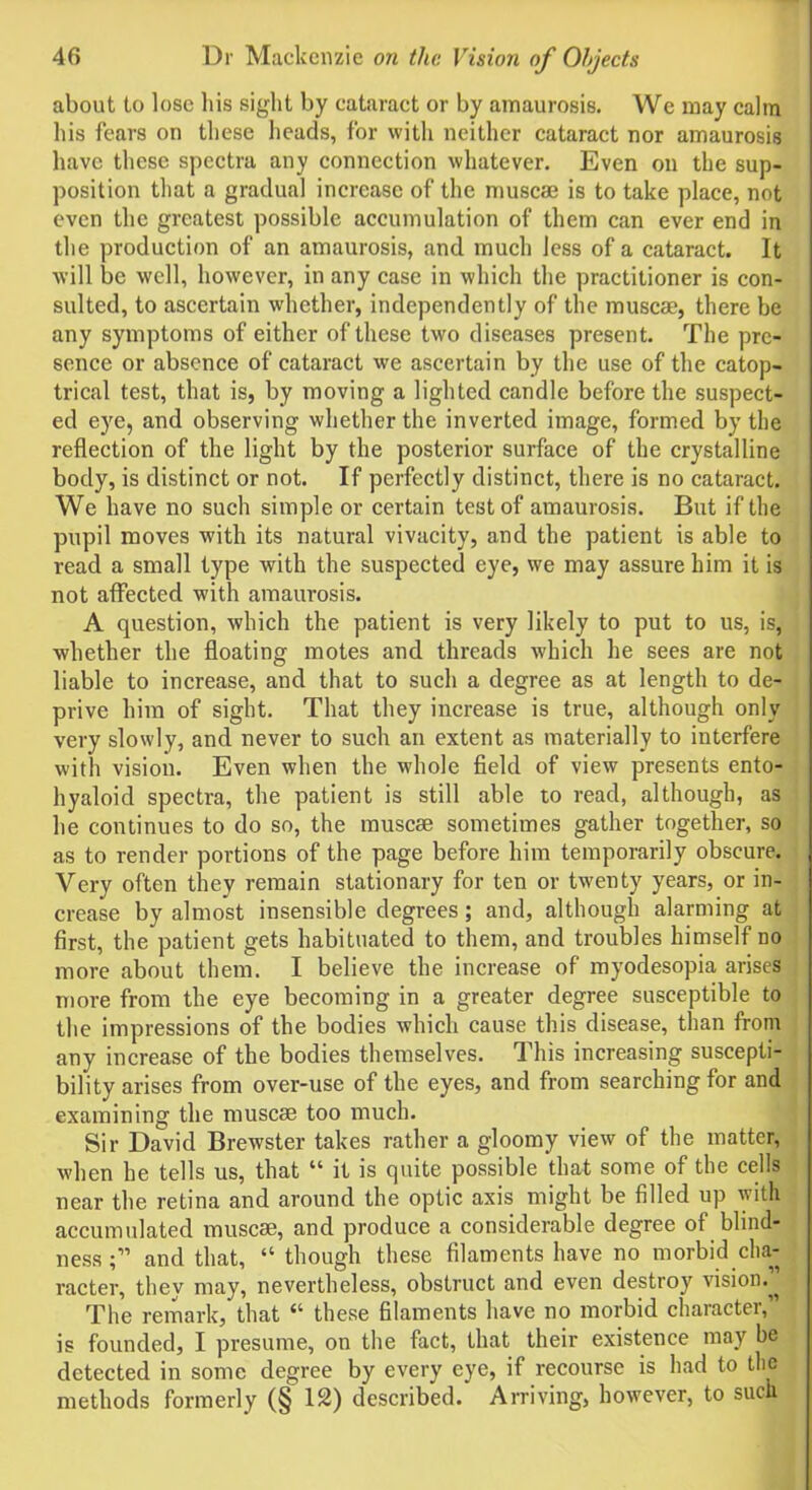 about to lose liis sight by cataract or by amaurosis. We may calm his fears on these heads, for with neither cataract nor amaurosis have these spectra any connection whatever. Even on the sup- position that a gradual increase of the muscae is to take place, not even the greatest possible accumulation of them can ever end in the production of an amaurosis, and much less of a cataract. It will be well, however, in any case in which the practitioner is con- sulted, to ascertain whether, independently of the muscae, there be any symptoms of either of these two diseases present. The pre- sence or absence of cataract we ascertain by the use of the catop- trical test, that is, by moving a lighted candle before the suspect- ed eye, and observing whether the inverted image, formed by the reflection of the light by the posterior surface of the crystalline body, is distinct or not. If perfectly distinct, there is no cataract. We have no such simple or certain test of amaurosis. But if the pupil moves with its natural vivacity, and the patient is able to read a small type with the suspected eye, we may assure him it is not affected with amaurosis. A question, which the patient is very likely to put to us, is, whether the floating motes and threads which he sees are not liable to increase, and that to such a degree as at length to de- prive him of sight. That they increase is true, although only very slowly, and never to such an extent as materially to interfere with vision. Even when the whole field of view presents ento- hyaloid spectra, the patient is still able to read, although, as he continues to do so, the muscae sometimes gather together, so as to render portions of the page before him temporarily obscure. Very often they remain stationary for ten or twenty years, or in- crease by almost insensible degrees; and, although alarming at first, the patient gets habituated to them, and troubles himself no more about them. I believe the increase of myodesopia arises more from the eye becoming in a greater degree susceptible to the impressions of the bodies which cause this disease, than from any increase of the bodies themselves. This increasing suscepti- bility arises from over-use of the eyes, and from searching for and examining the muscae too much. Sir David Brewster takes rather a gloomy view of the matter, when he tells us, that “ it is quite possible that some of the cells near the retina and around the optic axis might be filled up with accumulated muscae, and produce a considerable degree of blind- ness and that, “ though these filaments have no morbid cha- racter, they may, nevertheless, obstruct and even destroy vision.” The remark, that “ these filaments have no morbid character,” is founded, I presume, on the fact, that their existence may be detected in some degree by every eye, if recourse is had to the methods formerly (§ 12) described. Arriving, however, to such